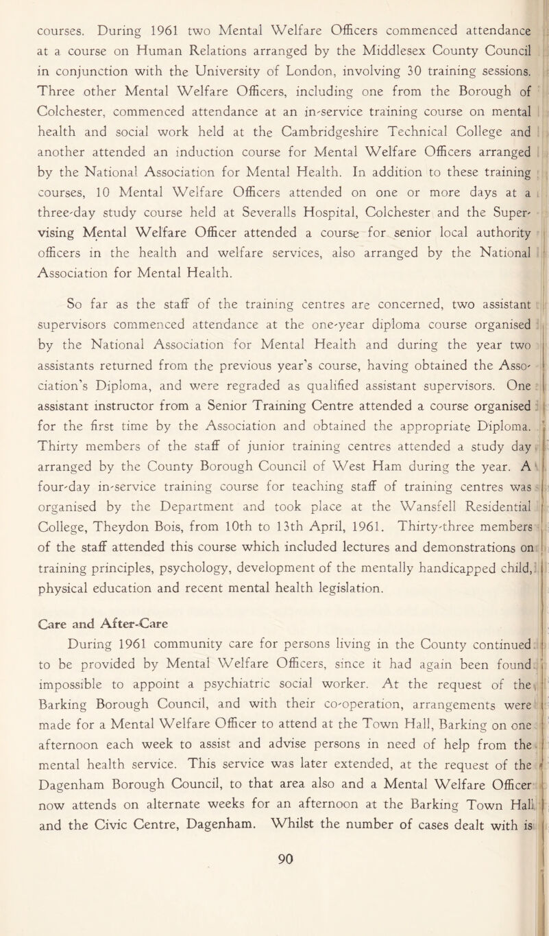courses. During 1961 two Mental Welfare Officers commenced attendance at a course on Human Relations arranged by the Middlesex County Council in conjunction with the University of London, involving 30 training sessions. Three other Mental Welfare Officers, including one from the Borough of Colchester, commenced attendance at an in-service training course on mental health and social work held at the Cambridgeshire Technical College and another attended an induction course for Mental Welfare Officers arranged by the National Association for Mental Health. In addition to these training courses, 10 Mental Welfare Officers attended on one or more days at a three-day study course held at Severalls Hospital, Colchester and the Super- vising Mental Welfare Officer attended a course for senior local authority officers in the health and welfare services, also arranged by the National Association for Mental Health. So far as the staff of the training centres are concerned, two assistant supervisors commenced attendance at the one-year diploma course organised by the National Association for Mental Health and during the year two assistants returned from the previous year’s course, having obtained the Asso- ciation’s Diploma, and we re regraded as qualified assistant supervisors. One assistant instructor from a Senior Training Centre attended a course organised for the first time by the Association and obtained the appropriate Diploma, j Thirty members of the staff of junior training centres attended a study day arranged by the County Borough Council of West Ham during the year. A four-day in-service training course for teaching staff of training centres was I organised by the Department and took place at the Wansfell Residential j College, Theydon Bois, from 10th to 13th April, 1961. Thirty-three members of the staff attended this course which included lectures and demonstrations on training principles, psychology, development of the mentally handicapped child, physical education and recent mental health legislation. Care and After-Care During 1961 community care for persons living in the County continued to be provided by Mental Welfare Officers, since it had again been found impossible to appoint a psychiatric social worker. At the request of the, Barking Borough Council, and with their co-operation, arrangements were' made for a Mental Welfare Officer to attend at the Town Hall, Barking on one afternoon each week to assist and advise persons in need of help from the mental health service. This service was later extended, at the request of the r Dagenham Borough Council, to that area also and a Mental Welfare Officer now attends on alternate weeks for an afternoon at the Barking Town Hall and the Civic Centre, Dagenham. Whilst the number of cases dealt with is