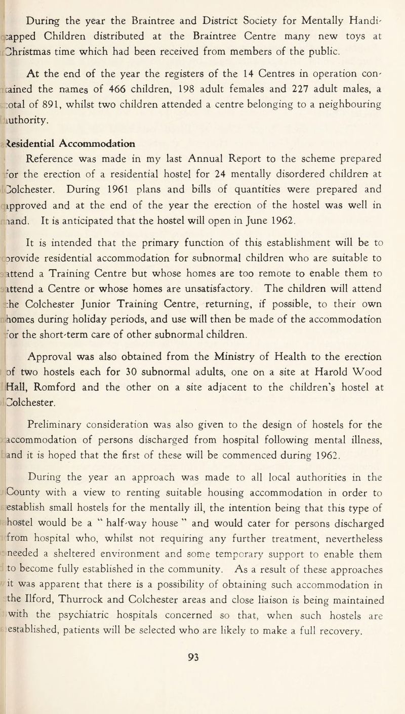 During the year the Braintree and District Society for Mentally Hand!' :apped Children distributed at the Braintree Centre many new toys at Christmas time which had been received from members of the public. At the end of the year the registers of the 14 Centres in operation com trained the names of 466 children, 198 adult females and 227 adult males, a ;otal of 891, whilst two children attended a centre belonging to a neighbouring LUthority. Residential Accommodation Reference was made in my last Annual Report to the scheme prepared ;or the erection of a residential hostel for 24 mentally disordered children at Z/olchester. During 1961 plans and bills of quantities were prepared and ipproved and at the end of the year the erection of the hostel was well in land. It is anticipated that the hostel will open in June 1962. It is intended that the primary function of this establishment will be to arovide residential accommodation for subnormal children who are suitable to ittend a Training Centre but whose homes are too remote to enable them to ittend a Centre or whose homes are unsatisfactory. The children will attend :he Colchester Junior Training Centre, returning, if possible, to their own homes during holiday periods, and use will then be made of the accommodation or the short'term care of other subnormal children. Approval was also obtained from the Ministry of Health to the erection of two hostels each for 30 subnormal adults, one on a site at Harold Wood Hall, Romford and the other on a site adjacent to the children’s hostel at Colchester. Preliminary consideration was also given to the design of hostels for the accommodation of persons discharged from hospital following mental illness, and it is hoped that the first of these will be commenced during 1962. During the year an approach was made to all local authorities in the County with a view to renting suitable housing accommodation in order to establish small hostels for the mentally ill, the intention being that this type of hostel would be a “ half-way house ” and would cater for persons discharged from hospital who, whilst not requiring any further treatment, nevertheless needed a sheltered environment and some temporary support to enable them to become fully established in the community. As a result of these approaches it was apparent that there is a possibility of obtaining such accommodation in the Ilford, Thurrock and Colchester areas and close liaison is being maintained with the psychiatric hospitals concerned so that, when such hostels are established, patients will be selected who are likely to make a full recovery.