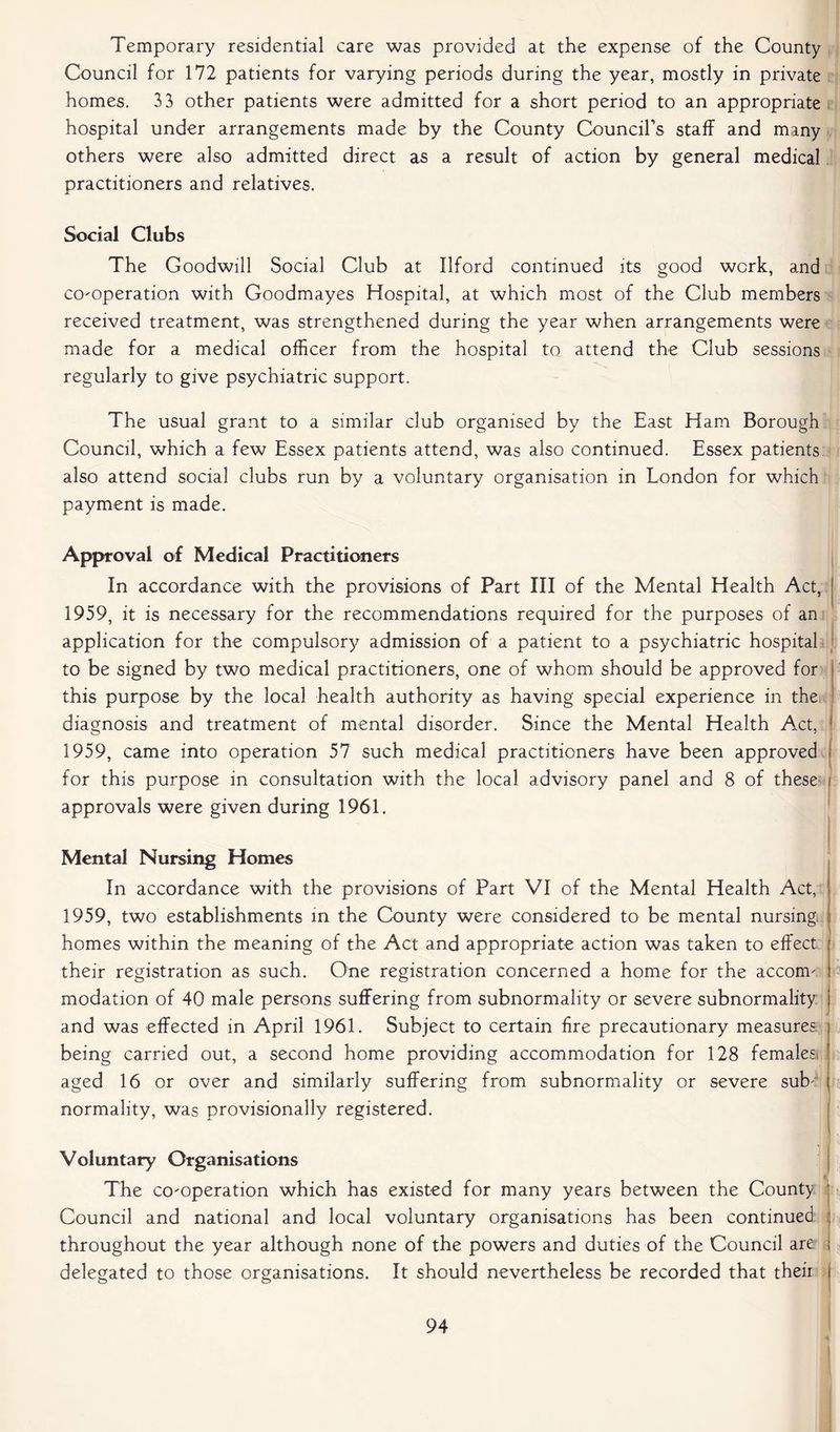 Temporary residential care was provided at the expense of the County Council for 172 patients for varying periods during the year, mostly in private homes. 33 other patients were admitted for a short period to an appropriate hospital under arrangements made by the County Council’s staff and many others were also admitted direct as a result of action by general medical practitioners and relatives. Social Clubs The Goodwill Social Club at Ilford continued its good work, and co-operation with Goodmayes Hospital, at which most of the Club members received treatment, was strengthened during the year when arrangements were made for a medical officer from the hospital to attend the Club sessions regularly to give psychiatric support. The usual grant to a similar club organised by the East Ham Borough Council, which a few Essex patients attend, was also continued. Essex patients also attend social clubs run by a voluntary organisation in London for which payment is made. Approval of Medical Practitioners In accordance with the provisions of Part III of the Mental Health Act, I 1959, it is necessary for the recommendations required for the purposes of an application for the compulsory admission of a patient to a psychiatric hospital to be signed by two medical practitioners, one of whom should be approved for this purpose by the local health authority as having special experience in the diagnosis and treatment of mental disorder. Since the Mental Health Act, 1 1959, came into operation 57 such medical practitioners have been approved for this purpose in consultation with the local advisory panel and 8 of these i approvals were given during 1961. Mental Nursing Homes In accordance with the provisions of Part VI of the Mental Health Act, 1959, two establishments in the County were considered to be mental nursing homes within the meaning of the Act and appropriate action was taken to effect their registration as such. One registration concerned a home for the accom- modation of 40 male persons suffering from subnormality or severe subnormality and was effected in April 1961. Subject to certain fire precautionary measures being carried out, a second home providing accommodation for 128 females; aged 16 or over and similarly suffering from subnormality or severe sub4 normality, was provisionally registered. rtt n Voluntary Organisations V The co-operation which has existed for many years between the County j Council and national and local voluntary organisations has been continued throughout the year although none of the powers and duties of the Council are \ delegated to those organisations. It should nevertheless be recorded that their j