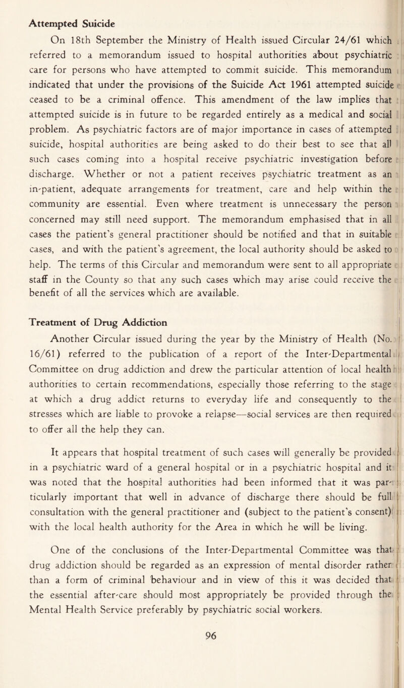Attempted Suicide On 18th September the Ministry of Health issued Circular 24/61 which referred to a memorandum issued to hospital authorities about psychiatric care for persons who have attempted to commit suicide. This memorandum indicated that under the provisions of the Suicide Act 1961 attempted suicide ceased to be a criminal offence. This amendment of the law implies that attempted suicide is in future to be regarded entirely as a medical and social problem. As psychiatric factors are of major importance in cases of attempted suicide, hospital authorities are being asked to do their best to see that all such cases coming into a hospital receive psychiatric investigation before discharge. Whether or not a patient receives psychiatric treatment as an impatient, adequate arrangements for treatment, care and help within the community are essential. Even where treatment is unnecessary the person concerned may still need support. The memorandum emphasised that in all cases the patient’s general practitioner should be notified and that in suitable cases, and with the patient’s agreement, the local authority should be asked to help. The terms of this Circular and memorandum were sent to all appropriate staff in the County so that any such cases which may arise could receive the benefit of all the services which are available. Treatment of Drug Addiction Another Circular issued during the year by the Ministry of Health (No. 16/61) referred to the publication of a report of the Interdepartmental Committee on drug addiction and drew the particular attention of local health authorities to certain recommendations, especially those referring to the stage at which a drug addict returns to everyday life and consequently to the stresses which are liable to provoke a relapse—social services are then required to offer all the help they can. It appears that hospital treatment of such cases will generally be provided in a psychiatric ward of a general hospital or in a psychiatric hospital and it was noted that the hospital authorities had been informed that it was par' ticularly important that well in advance of discharge there should be full consultation with the general practitioner and (subject to the patient’s consent) with the local health authority for the Area in which he will be living. One of the conclusions of the Interdepartmental Committee was that drug addiction should be regarded as an expression of mental disorder rather than a form of criminal behaviour and in view of this it was decided that the essential aftercare should most appropriately be provided through the Mental Health Service preferably by psychiatric social workers.