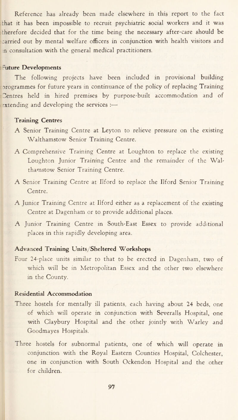 Reference has already been made elsewhere in this report to the fact hat it has been impossible to recruit psychiatric social workers and it was therefore decided that for the time being the necessary after-care should be :arried out by mental welfare officers in conjunction with health visitors and n consultation with the general medical practitioners. -iiture Developments The following projects have been included in provisional building programmes for future years in continuance of the policy of replacing Training Centres held in hired premises by purpose-built accommodation and of ixtending and developing the services :— Training Centres A Senior Training Centre at Leyton to relieve pressure on the existing Walthamstow Senior Training Centre. A Comprehensive Training Centre at Loughton to replace the existing Loughton Junior Training Centre and the remainder of the Wal- thamstow Senior Training Centre. A Senior Training Centre at Ilford to replace the Ilford Senior Training Centre. A Junior Training Centre at Ilford either as a replacement of the existing Centre at Dagenham or to provide additional places. A Junior Training Centre in South-East Essex to provide additional places in this rapidly developing area. Advanced Training Units/Sheltered Workshops Four 24-place units similar to that to be erected in Dagenham, two of which will be in Metropolitan Essex and the other two elsewhere in the County. Residential Accommodation Three hostels for mentally ill patients, each having about 24 beds, one of which will operate in conjunction with Severalls Hospital, one with Claybury Hospital and the other jointly with Warley and Goodmayes Hospitals. Three hostels for subnormal patients, one of which will operate in conjunction with the Royal Eastern Counties Hospital, Colchester, one in conjunction with South Ockendon Hospital and the other for children.