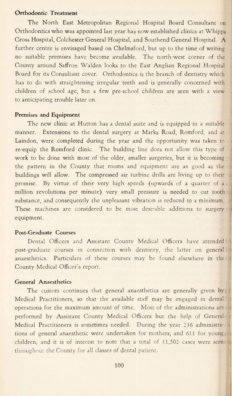 Orthodontic Treatment The North East Metropolitan Regional Hospital Board Consultant on Orthodontics who was appointed last year has now established clinics at Whipps Cross Hospital, Colchester General Hospital, and Southend General Hospital. A further centre is envisaged based on Chelmsford, but up to the time of writing no suitable premises have become available. The north-west corner of the County around Saffron Walden looks to the East Anglian Regional Hospital Board for its Consultant cover. Orthodontics is the branch of dentistry which has to do with straightening irregular teeth and is generally concerned with children of school age, but a few pre-school children are seen with a view to anticipating trouble later on. Premises and Equipment The new clinic at Hutton has a dental suite and is equipped in a suitable manner. Extensions to the dental surgery at Marks Road, Romford, and at Laindon, were completed during the year and the opportunity was taken to re-equip the Romford clinic. The building line does not allow this type of work to be done with most of the older, smaller surgeries, but it is becoming the pattern in the County that rooms and equipment are as good as the buildings will allow. The compressed air turbine drills are living up to their promise. By virtue of their very high speeds (upwards of a quarter of a million revolutions per minute) very small pressure is needed to cut tooth substance, and consequently the unpleasant vibration is reduced to a minimum. These machines are considered to be most desirable additions to surgery j equipment. Post-Graduate Courses Dental Officers and Assistant County Medical Officers have attended 1 post-graduate courses in connection with dentistry, the latter on general anaesthetics. Particulars of these courses may be found elsewhere in the j County Medical Officer’s report. General Anaesthetics The custom continues that general anaesthetics are generally given by, Medical Practitioners, so that the available staff may be engaged in dental operations for the maximum amount of time. Most of the administrations are i performed by Assistant County Medical Officers but the help of General . Medical Practitioners is sometimes needed. During the year 236 administra- i tions of general anaesthetic were undertaken for mothers, and 611 for young , children, and it is of interest to note that a total of 11,502 cases were seen : throughout the County for all classes of dental patient. j! 100 J|