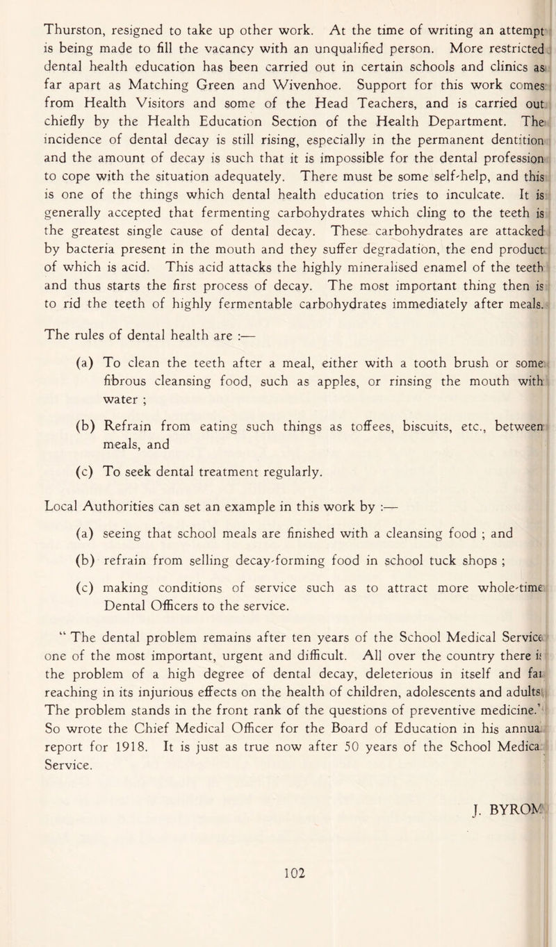 Thurston, resigned to take up other work. At the time of writing an attempt is being made to fill the vacancy with an unqualified person. More restricted dental health education has been carried out in certain schools and clinics as far apart as Matching Green and Wivenhoe. Support for this work comes from Health Visitors and some of the Head Teachers, and is carried out chiefly by the Health Education Section of the Health Department. The incidence of dental decay is still rising, especially in the permanent dentition and the amount of decay is such that it is impossible for the dental profession to cope with the situation adequately. There must be some self-help, and this is one of the things which dental health education tries to inculcate. It is generally accepted that fermenting carbohydrates which cling to the teeth is the greatest single cause of dental decay. These carbohydrates are attacked by bacteria present in the mouth and they suffer degradation, the end product of which is acid. This acid attacks the highly mineralised enamel of the teeth and thus starts the first process of decay. The most important thing then is to rid the teeth of highly fermentable carbohydrates immediately after meals. The rules of dental health are :— (a) To clean the teeth after a meal, either with a tooth brush or some fibrous cleansing food, such as apples, or rinsing the mouth with water ; (b) Refrain from eating such things as toffees, biscuits, etc., between meals, and (c) To seek dental treatment regularly. Local Authorities can set an example in this work by :— (a) seeing that school meals are finished with a cleansing food ; and <b) refrain from selling decay-forming food in school tuck shops ; (c) making conditions of service such as to attract more whole-time Dental Officers to the service. “ The dental problem remains after ten years of the School Medical Service one of the most important, urgent and difficult. All over the country there i( the problem of a high degree of dental decay, deleterious in itself and fai reaching in its injurious effects on the health of children, adolescents and adults, The problem stands in the front rank of the questions of preventive medicine.1'* So wrote the Chief Medical Officer for the Board of Education in his annua, report for 1918. It is just as true now after 50 years of the School Medica Service. J. BYROM