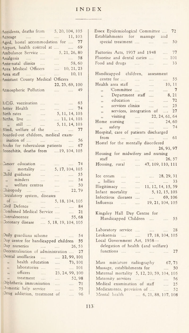 INDEX Occidents, deaths from 5, 20, 104, 105 Acreage 11,103 Aged, hostel accommodation for 77 Airport, health control at 69 Ambulance Service 5, 21, 26, 80 Analgesia 58 Ante-natal clinics 58,60 Area Medical Officers 10, 21,23 -\rea staff 10,11 Assistant County Medical Officers 22, 23, 69, 100 Atmospheric Pollution 49 B.C.G. vaccination 65 Better Health 74 Birth rates 5, 11, 14, 103 Births, live 11, 14, 103 ,, still 5, 11, 14, 103 Blind, welfare of the 77 3oarded-out children, medical exam' ination of 56 Books for tuberculous patients 67 Bronchitis, deaths from 19, 104, 105 Dancer education 74 ,, mortality 5, 17, 104, 105 Child guidance 55 ,, minders 54 ,, welfare centres 50 Dhiro'pody 22, 79 Dirculatory system, diseases of 5, 18, 104, 105 Civil Defence 84 Dombmed Medical Service 21 Donvalescence 5*5, 68 Doronary disease 5, 18, 19, 104, 105 Essex Epidemiological Committee 72 Establishments for massage and special treatment 50 Factories Acts, 19*37 and 1948 77 Fluorine and dental caries 101 Food and drugs 3 3 Handicapped children, assessment centre for 55 Health area staff 10, 11 ,, Committee 7 ,, Department staff 8, 21 ,, education 72 ,, services clinics 25 ,, services, integration of 27 „ visiting 22, 24, 61, 64 Home nursing 24, 60 ,, safety 74 Hospital, care of patients discharged from 61 Hostel for the mentally disordered 26, 93, 97 Housing for midwifery and nursing staff 26, 57 Housing, rural 47,109,110,111 Ice cream ,, lollies Illegitimacy Infant mortality Infectious diseases Influenza 28,29,31 33 11, 12, 14, 15, 59 5, 12, 15, 103 69, 106 19, 21, 104, 105 Kingsley Hall Day Centre for Handicapped Children 55 Daily guardians scheme 54 Jay centre for handicapped children 5'5 Day nurseries 26, 5 3 Decentralisation of administration 27 Dental ancillaries 22, 99, 101 „ health education 73, 101 „ laboratories 101 „ officers 23, 24, 99, 100 „ treatment 52, 98 Diphtheria immunisation 71 Domestic help service 75 Drug addiction, treatment of 96 Laboratory service 28 Leukaemia „ 17, 18, 104, 105 Local Government Act, 1958 — delegation of health (and welfare) functions 27 Mass miniature radiography 67, 73 Massage, establishments for 50 Maternal mortality 5, 12, 20, 59, 104, 105 Maternity services , 56 Medical examination of staff 25 Medicaments, provision of . 52 Mental health 6, 21, 88, 107, 108