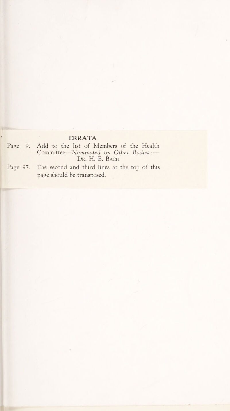 Page 9. ERRATA Add to the list of Members of the Health Committee—J\[ominated by Other Bodies : —- Dr. H. E. Bach Page 97. The second and third lines at the top of this page should be transposed.