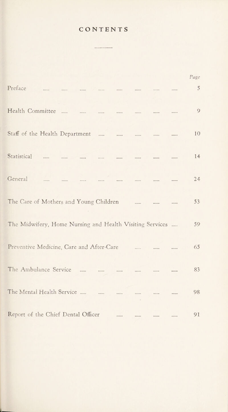 CONTENTS Page Preface 5 Health Committee 9 Staff of the Health Department 10 Statistical 14 General 24 The Care of Mothers and Young Children 53 The Midwifery, Home Nursing and Health Visiting Services 59 Preventive Medicine, Care and After-Care 65 The Ambulance Service 83 The Mental Health Service ...... 98 Report of the Chief Dental Officer 91
