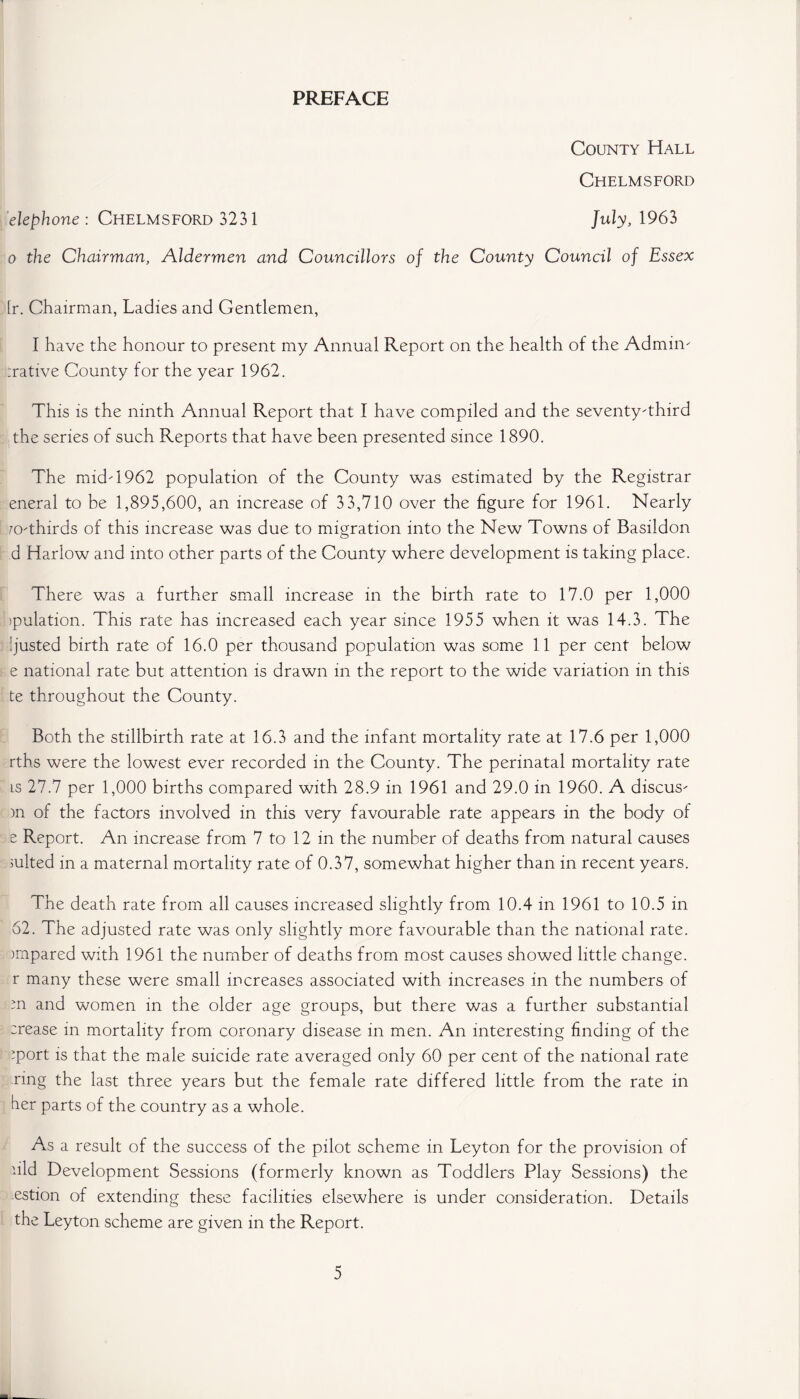 PREFACE County Hall Chelmsford elephone : Chelmsford 3231 July, 1963 o the Chairman, Aldermen and Councillors of the County Council of Essex [r. Chairman, Ladies and Gentlemen, I have the honour to present my Annual Report on the health of the Admin' Native County for the year 1962. This is the ninth Annual Report that I have compiled and the seventy'third the series of such Reports that have been presented since 1890. The midT962 population of the County was estimated by the Registrar eneral to be 1,895,600, an increase of 33,710 over the figure for 1961. Nearly 70-thirds of this increase was due to migration into the New Towns of Basildon d Harlow and into other parts of the County where development is taking place. There was a further small increase in the birth rate to 17.0 per 1,000 bpulation. This rate has increased each year since 1955 when it was 14.3. The ijusted birth rate of 16.0 per thousand population was some 11 per cent below e national rate but attention is drawn in the report to the wide variation in this te throughout the County. Both the stillbirth rate at 16.3 and the infant mortality rate at 17.6 per 1,000 rths were the lowest ever recorded in the County. The perinatal mortality rate is 27.7 per 1,000 births compared with 28.9 in 1961 and 29.0 in 1960. A discus' )n of the factors involved in this very favourable rate appears in the body of e Report. An increase from 7 to 12 in the number of deaths from natural causes suited in a maternal mortality rate of 0.37, somewhat higher than in recent years. The death rate from all causes increased slightly from 10.4 in 1961 to 10.5 in 62. The adjusted rate was only slightly more favourable than the national rate, impared with 1961 the number of deaths from most causes showed little change, r many these were small increases associated with increases in the numbers of ;n and women in the older age groups, but there was a further substantial :rease in mortality from coronary disease in men. An interesting finding of the ’port is that the male suicide rate averaged only 60 per cent of the national rate ring the last three years but the female rate differed little from the rate in her parts of the country as a whole. As a result of the success of the pilot scheme in Leyton for the provision of hid Development Sessions (formerly known as Toddlers Play Sessions) the estion of extending these facilities elsewhere is under consideration. Details the Leyton scheme are given in the Report.