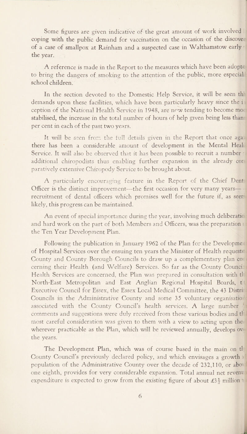 Some figures are given indicative of the great amount of work involved coping with the public demand for vaccination on the occasion of the discove of a case of smallpox at Rainham and a suspected case in Walthamstow early the year. A reference is made in the Report to the measures which have been adopts to bring the dangers of smoking to the attention of the public, more especial school children. In the section devoted to the Domestic Help Service, it will be seen th demands upon these facilities, which have been particularly heavy since the 1 ception of the National Health Service in 1948, are now tending to become mo stabilised, the increase in the total number of hours of help given being less than per cent in each of the past two years. It will be seen from the full details given in the Report that once aga there has been a considerable amount of development in the Mental Heal Service. It will also be observed that it has been possible to recruit a number additional chiropodists thus enabling further expansion in the already cor paratively extensive Chiropody Service to be brought about. A particularly encouraging feature in the Report of the Chief Dent Officer is the distinct improvement—the first occasion for very many years— recruitment of dental officers which promises well for the future if, as seer likely, this progress can be maintained. An event of special importance during the year, involving much deliberate and hard work on the part of both Members and Officers, was the preparation the Ten Year Development Plan. Following the publication in January 1962 of the Plan for the Developme of Hospital Services over the ensuing ten years the Minister of Health request* County and County Borough Councils to draw up a complementary plan co cerning their Health (and Welfare) Services. So far as the County Counci Health Services are concerned, the Plan was prepared in consultation with tl NortlvEast Metropolitan and East Anglian Regional Hospital Boards, t. Executive Council for Essex, the Essex Local Medical Committee, the 43 Distri Councils in the Administrative County and some 35 voluntary organisatio: associated with the County Councirs health services. A large number i1 comments and suggestions were duly received from these various bodies and tl most careful consideration was given to them with a view to acting upon the wherever practicable as the Plan, which will be reviewed annually, develops ow the years. The Development Plan, which was of course based in the main on tl County Council's previously declared policy, and which envisages a growth population of the Administrative County over the decade of 232,110, or abo' one eighth, provides for very considerable expansion. Total annual net revem expenditure is expected to grow from the existing figure of about £3b million t