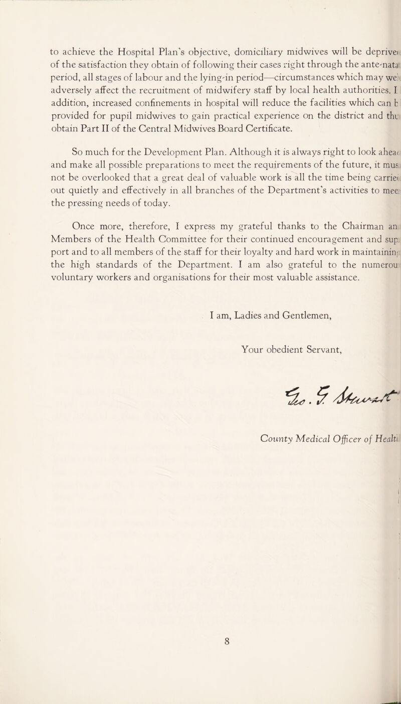 to achieve the Hospital Plan’s objective, domiciliary midwives will be deprive! of the satisfaction they obtain of following their cases right through the ante-nata period, all stages of labour and the lyingun period—circumstances which may we! adversely affect the recruitment of midwifery staff by local health authorities. I addition, increased confinements in hospital will reduce the facilities which can b provided for pupil midwives to gain practical experience on the district and the obtain Part II of the Central Midwives Board Certificate. So much for the Development Plan. Although it is always right to look aheai and make all possible preparations to meet the requirements of the future, it mus not be overlooked that a great deal of valuable work is all the time being carriei out quietly and effectively in all branches of the Department’s activities to mee the pressing needs of today. Once more, therefore, I express my grateful thanks to the Chairman an Members of the Health Committee for their continued encouragement and sup port and to all members of the staff for their loyalty and hard work in maintainim the high standards of the Department. I am also grateful to the numerou voluntary workers and organisations for their most valuable assistance. I am, Ladies and Gentlemen, Your obedient Servant, County Medical Officer of Healti