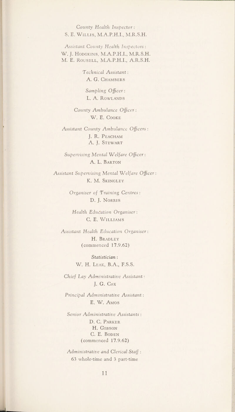 County Health Inspector : S. E. Willis, M.A.P.H.I., M.R.S.H. Assistant County Health Inspectors : W. J. Hodgkins, M.A.P.H.L, M.R.S.H. M. E. Rousell, M.A.P.H.L, A.R.S.EI. Technical Assistant: A. G. Chambers Sampling Officer: L. A. Rowlands County Ambulance Officer : W. E. Cooke Assistant County Ambulance Officers : ]. R. Peacham A. ]. Stewart Supervising Mental Welfare Officer: A. L. Barton Assistant Supervising Mental Welfare Officer: K. M. Skingley Organiser of Training Centres : D. J. Norris Health Education Organiser : C. E. Williams Assistant Health Education Organiser: H. Bradley (commenced 17.9.62) Statistician : W. H. Leak, B.A., F.S.S. Chief Lay Administrative Assistant: J. G. Cox Principal Administrative Assistant: E. W. Amos Senior Administrative Assistants : D. C. Parker H. Gibson C. E. Boden (commenced 17.9.62) Administrative and Clerical Staff : 63 whole-time and 3 part-time