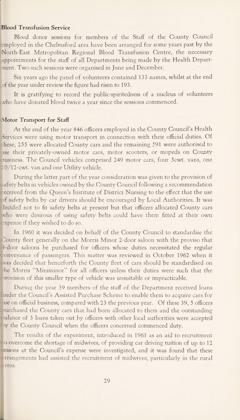Blood Transfusion Service Blood donor sessions for members of the Staff of the County Council [employed in the Chelmsford area have been arranged for some years past by the North-East Metropolitan Regional Blood Transfusion Centre, the necessary [ appointments for the staff of all Departments being made by the Health Depart- : ment. Two such sessions were organised in June and December. Six years ago the panel of volunteers contained 133 names, whilst at the end [of the year under review the figure had risen to 193. It is gratifying to- record the public-spiritedness of a nucleus of volunteers vho have donated blood twice a year since the sessions commenced. Victor Transport for Staff At the end of the year 846 officers employed in the County Council’s Health Services were using motor transport in connection with their official duties. Of :hese, 255 were allocated County cars and the remaining 591 were authorised to lse their privately-owned motor cars, motor scooters, or mopeds on County business. The Council vehicles comprised 249 motor cars, four 5cwt. vans, one 40/12-cwt. van and one Utility vehicle. During the latter part of the year consideration was given to the provision of safety belts in vehicles owned by the County Council following a recommendation •eceived from the Queen’s Institute of District Nursing to the effect that the use )f safety belts by car drivers should be encouraged by Local Authorities. It was lecided not to fit safety belts at present but that officers allocated County cars vho were desirous of using safety belts could have them fitted at their own expense if they wished to do so. In 1960 it was decided on behalf of the County Council to standardise the County fleet generally on the Morris Minor 2-door saloon with the proviso that 1-door saloons be purchased for officers whose duties necessitated the regular conveyance of passengers. This matter was reviewed in October 1962 when it was decided that henceforth the County fleet of cars should be standardised on he Morris “Miniminor” for all officers unless their duties were such that the provision of this smaller type of vehicle was unsuitable or impracticable. During the year 39 members of the staff of the Department received loans mder the Council’s Assisted Purchase Scheme to enable them to acquire cars for lse on official business, compared with 23 the previous year. Of these 39, 5 officers mrchased the County cars that had been allocated to them and the outstanding oalance of 3 loans taken out by officers with other local authorities were accepted iy the County Council when the officers concerned commenced duty. The results of the experiment, introduced in 1961 as an aid to recruitment C‘ o overcome the shortage of midwives, of providing car driving tuition of up to 12 essons at the Council’s expense were investigated, and it was found that these ; rrangements had assisted the recruitment of midwives, particularly in the rural s reas.