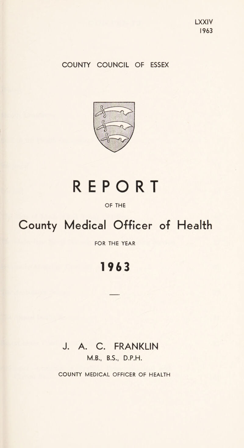 LXXIV 1963 COUNTY COUNCIL OF ESSEX REPORT OF THE County Medical Officer of Health FOR THE YEAR 1963 J. A. C. FRANKLIN M.B., B.S., D.P.H. COUNTY MEDICAL OFFICER OF HEALTH