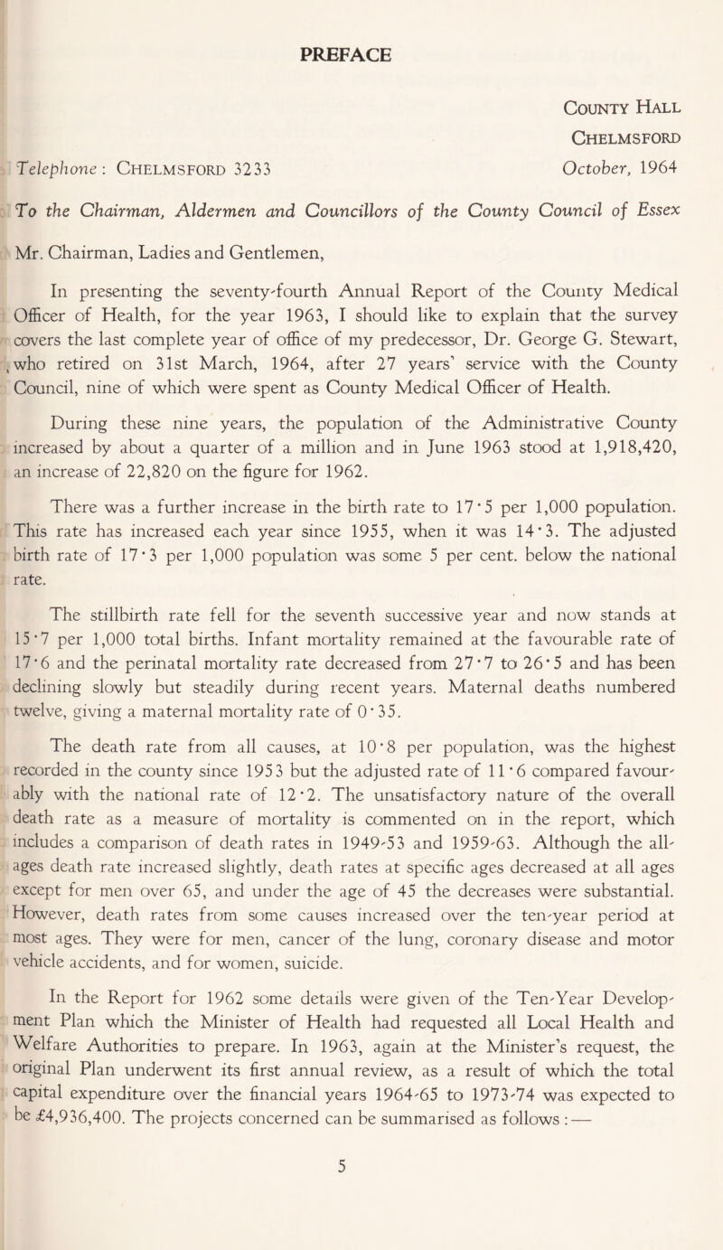 PREFACE County Hall Chelmsford Telephone: Chelmsford 3233 October, 1964 To the Chairman, Aldermen and Councillors of the County Council of Essex Mr. Chairman, Ladies and Gentlemen, In presenting the seventy-fourth Annual Report of the County Medical Officer of Health, for the year 1963, I should like to explain that the survey covers the last complete year of office of my predecessor, Dr. George G. Stewart, , who retired on 31st March, 1964, after 27 years' service with the County Council, nine of which were spent as County Medical Officer of Health. During these nine years, the population of the Administrative County increased by about a quarter of a million and in June 1963 stood at 1,918,420, an increase of 22,820 on the figure for 1962. There was a further increase in the birth rate to 17*5 per 1,000 population. This rate has increased each year since 1955, when it was 14*3. The adjusted birth rate of 17*3 per 1,000 population was some 5 per cent, below the national rate. The stillbirth rate fell for the seventh successive year and now stands at 15*7 per 1,000 total births. Infant mortality remained at the favourable rate of 17*6 and the perinatal mortality rate decreased from 27*7 to 26*5 and has been declining slowly but steadily during recent years. Maternal deaths numbered twelve, giving a maternal mortality rate of 0’ 35. The death rate from all causes, at 10*8 per population, was the highest recorded in the county since 1953 but the adjusted rate of 11*6 compared favour- ably with the national rate of 12*2. The unsatisfactory nature of the overall death rate as a measure of mortality is commented on in the report, which includes a comparison of death rates in 1949-53 and 1959-63. Although the all- ages death rate increased slightly, death rates at specific ages decreased at all ages except for men over 65, and under the age of 45 the decreases were substantial. However, death rates from some causes increased over the ten-year period at most ages. They were for men, cancer of the lung, coronary disease and motor vehicle accidents, and for women, suicide. In the Report for 1962 some details were given of the Ten-Year Develop- ment Plan which the Minister of Health had requested all Local Health and Welfare Authorities to prepare. In 1963, again at the Minister’s request, the original Plan underwent its first annual review, as a result of which the total capital expenditure over the financial years 1964-65 to 1973-74 was expected to be <£4,936,400. The projects concerned can be summarised as follows : —