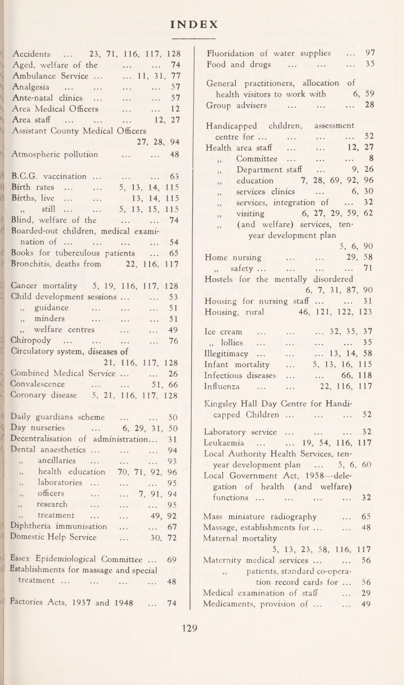 INDEX Accidents ... 23, 71, 116, 117, 128 Aged, welfare of the ... ... 74 Ambulance Service ... ... 11, 31, 77 Analgesia ... ... ... ... 57 Ante-natal clinics ... ... ... 57 Area Medical Officers ... ... 12 Area staff ... ... ... 12, 27 . Assistant County Medical Officers Atmospheric pollution 27, 28, 94 ... 48 B.C.G. vaccination ... ... ... 63 Birth rates ... ... 5, 13, 14, 115 Births, live ... ... 13, 14, 115 ,, still ... ... 5, 13, 15, 115 Blind, welfare of the ... 74 Boarded-out children, medical exami- nation of ... ... 54 Books for tuberculous patients • • . 65 Bronchitis, deaths from 22, 116, 117 Cancer mortality 5, 19, 116, 117, 128 Child development sessions ... • . . 53 ,, guidance • • . 51 ,, minders ... 51 ,, welfare centres • • • 49 Chiropody Circulatory system, diseases of 76 21, 116, 117, 128 Combined Medical Service ... 26 Convalescence 51, 66 Coronary disease 5, 21, 116, 117, 128 Daily guardians scheme 50 Day nurseries ... 6, 29, 31, 50 Decentralisation of administration 31 Dental anaesthetics ... ... 94 ,, ancillaries ... 93 ,, health education 70, 71, 92, 96 ,, laboratories ... • * • 95 ,, officers ... ... 7, 91, 94 ,, research ... 95 ,, treatment 49, 92 Diphtheria immunisation 67 Domestic Help Service 30, 72 Essex Epidemiological Committee 69 Establishments for massage and special treatment ... 48 Factories Acts, 1937 and 1948 74 Fluoridation of water supplies ... 97 Food and drugs ... ... ... 3 5 General practitioners, allocation of health visitors to work with 6, 59 Group advisers ... ... ... 28 Flandicapped children, assessment centre for ... ... ... ... 52 Health area staff ... ... 12, 27 ,, Committee ... ... ... 8 ,, Department staff ... 9, 26 ,, education 7, 28, 69, 92, 96 ,, services clinics ... 6, 30 ,, services, integration of ... 32 ,, visiting 6, 27, 29, 59, 62 ,, (and welfare) services, ten- year development plan 5, 6, 90 Home nursing ... ... 29, 58 ,, safety ... ... ... ... 71 Hostels for the mentally disordered 6, 7, 31, 87, 90 Housing for nursing staff ... ... 31 Housing, rural 46, 121, 122, 123 Ice cream ,, lollies Illegitimacy ... Infant mortality Infectious diseases Influenza ... 32, 35, 37 35 ... 13, 14, 58 5, 13, 16, 115 66, 118 22, 116, 117 Kingsley Hall Day Centre for Handi- capped Children ... ... ... 52 Laboratory service ... ... ... 32 Leukaemia ... ... 19, 54, 116, 117 Local Authority Health Services, ten- year development plan ... 5, 6, 60 Local Government Act, 1958—dele- gation of health (and welfare) functions ... ... ... ... 32 Mass miniature radiography ... 65 Massage, establishments for ... ... 48 Maternal mortality 5, 13, 23, 58, 1 16, 1 17 Maternity medical services ... ... 56 ,, patients, standard co-opera- tion record cards for ... 56 Medical examination of staff ... 29 Medicaments, provision of ... ... 49