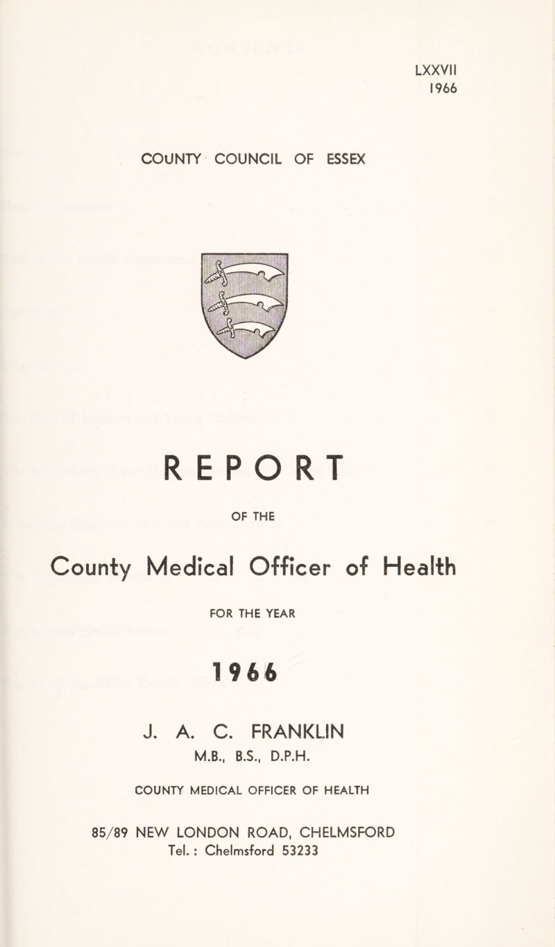 LXXVII 1966 COUNTY COUNCIL OF ESSEX REPORT OF THE County Medical Officer of Health FOR THE YEAR 1966 J. A. C. FRANKLIN M.B., B.S., D.P.H. COUNTY MEDICAL OFFICER OF HEALTH 85/89 NEW LONDON ROAD, CHELMSFORD Tel. : Chelmsford 53233