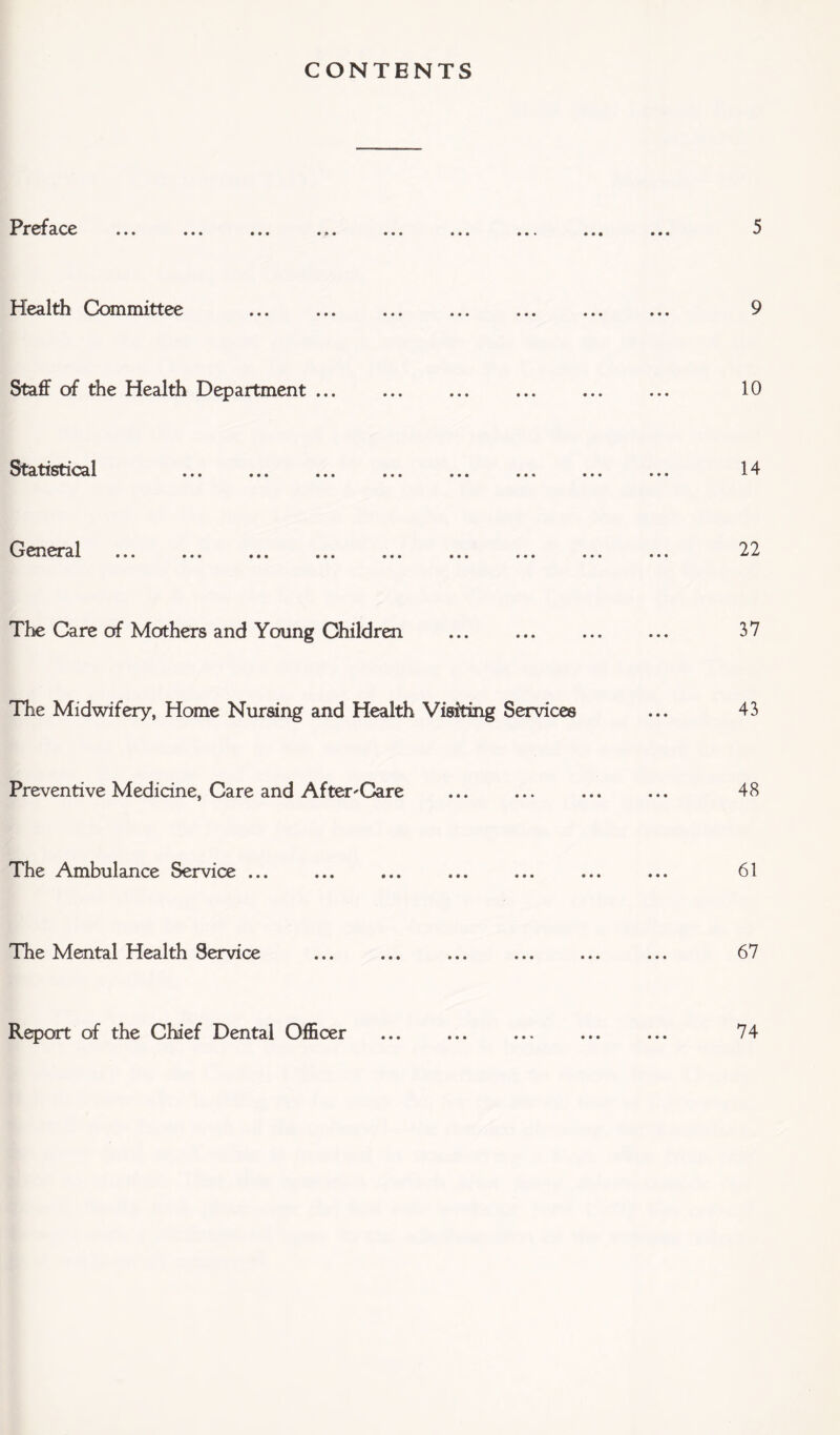CONTENTS Preface Health Committee Staff of the Health Department ... Statistical General The Care of Mothers and Young Children The Midwifery, Home Nursing and Health Visiting Services Preventive Medicine, Care and After-Care The Ambulance Service ... The Mental Health Service Report of the Chief Dental Officer • • •