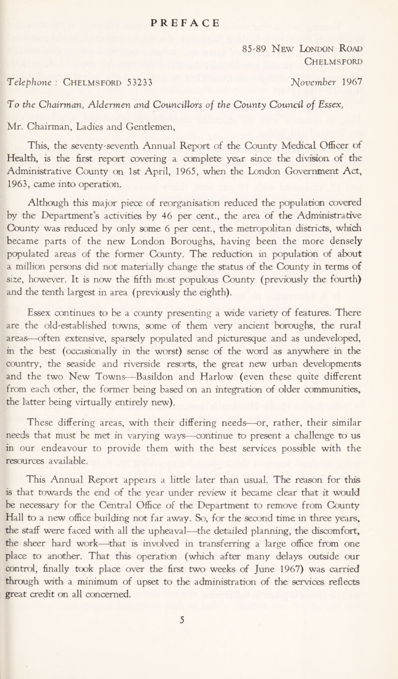 PREFACE 85'89 New London Road Chelmsford Telephone : Chelmsford 5 3233 November 1967 To the Chairman, Aldermen and Councillors of the County Council of Essex, Mr. Chairman, Ladies and Gentlemen, This, the seventy'seventh Annual Report of the County Medical Officer of Health, is the first report covering a complete: year since the division of the Administrative County on 1st April, 1965, when the London Government Act, 1963, came into operation. Although this major piece of reorganisation reduced the population covered by the Department’s activities by 46 per cent., the area of the Administrative County was reduced by only some 6 per cent., the metropolitan districts, which became parts of the new London Boroughs, having been the more densely populated areas of the former County. The reduction in population of about a million persons did not materially change the status of the County in terms of size, however. It is now the fifth most populous County (previously the fourth) and the tenth largest in area (previously the eighth). Essex continues to be a county presenting a wide: variety of features:. There are the old'established towns, some of them very ancient boroughs, the rural areas—often extensive, sparsely populated and picturesque and as undeveloped, in the best (occasionally in the worst) sense of the word as anywhere in the country, the seaside and riverside resorts, the great new urban developments and the two New Towns—Basildon and Harlow (even these quite different from each other, the former being based on an integration of older communities, the latter being virtually entirely new). These differing areas, with their differing needs—or, rather, their similar needs that must be met in varying ways—continue to' present a challenge: to us in our endeavour to provide them with the best services possible with the resources available. This Annual Report appears a little later than usual. The reason, for this is that towards the end of the year under review it became clear that it would be necessary for the Central Office of the Department to remove from County Hall to a new office building not far aw'ay. So, for the second time in three years, the staff were faced with all the upheaval—'the detailed planning, the discomfort, the sheer hard work—that is involved in transferring a large office from one place to another. That this operation (which after many delays outside our control, finally took place over the first two weeks of June 1967) was carried through with a minimum of upset to the administration of the services reflects great credit on all concerned.
