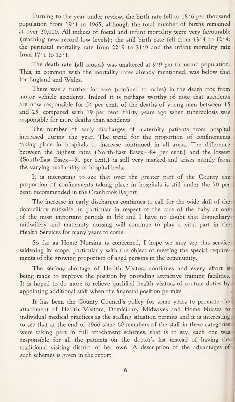 Turning to the year under review, the birth rate fell to 18*6 per thousand population from 19*1 in 1965, although the total number of births remained at over 20,000. All indices of foetal and infant mortality were very favourable (reaching new record low levels); the still birth rate fell from 13*4 to 12*4; the perinatal mortality rate from 22*9 to 21*9 and the infant mortality rate from 17*1 to 15*1. The death rate (all causes) was unaltered at 9 * 9 per thousand population. This, in common with the mortality rates already mentioned, was below that for England and Wales. There was a further increase (confined to males) in the death rate from motor vehicle accidents. Indeed it is perhaps worthy of note that accidents are now responsible for 54 per cent, of the deaths of young men between 15 and 25, compared with 19 per cent, thirty years ago when tuberculosis was responsible for more deaths than accidents. The number of early discharges of maternity patients from hospital increased during the year. The trend for the proportion of confinements taking place in hospitals to increase continued in all areas. The difference between the highest rates (North-East Essex—84 per cent.) and the lowest (South-East Essex—51 per cent.) is still very marked and arises mainly from the varying availability of hospital beds. It is interesting to see that over the greater part of the County the proportion of confinements taking place in hospitals is still under the 70 per cent, recommended in the Cranbrook Report. The increase in early discharges continues to call for the wide skill of the domiciliary midwife, in particular in respect of the care of the baby at one of the most important periods in life and I have no doubt that domiciliary midwifery and maternity nursing will continue to play a vital part in the Health Services for many years to come. So far as Home Nursing is concerned, I hope we may see this service widening its scope, particularly with the object of meeting the special require- ments of the growing proportion of aged persons in the community. The serious shortage of Health Visitors continues and every effort is being made to improve the position by providing attractive training facilities. It is hoped to do more to relieve qualified health visitors of routine duties by appointing additional staff when the financial position permits. ij.' It has been the County Council’s policy for some years to promote the attachment of Health Visitors, Domiciliary Midwives and Home Nurses to individual medical practices as the staffing situation permits and it is interesting to see that at the end of 1966 some 60 members of the staff in these categories were taking part in full attachment schemes, that is to say, each one was responsible for all the patients on the doctor’s list instead of having the traditional visiting district of her own. A description of the advantages of such schemes is given in the report.