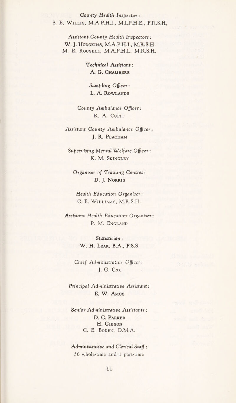 County Health Inspector: S. E. Willis, M.A.P.H.I., M.I.P.H.E., F.R.S.H, Assistant County Health Inspectors : W. J. Hodgkins, M.A.P.H.I., M.R.S.H. M. E. Rousell, M.A.P.H.I., M.R.S.H. Technical Assistant: A. G. Chambers Sampling Officer: L. A. Rowlands County Ambulance Officer: R. A. Cupit Assistant County Ambulance Officer: J. R. Peacham Supervising Mental Welfare Officer: K. M. Skingley Organiser of Training Centres: D. J. Norris Health Education Organiser: C. E. Williams, M.R.S.H. Assistant Health Education Organiser: P. M. England Statistician : W. H. Leak, B.A., F.S.S. Chief Administrative Officer: J. G. Cox Principal Administrative Assistant: E. W. Amos Senior Administrative Assistayits : D. C. Parker H. Gibson C. E. Boden, D.M.A. Administrative and Clerical Staff: 56 whole-time and 1 part-time