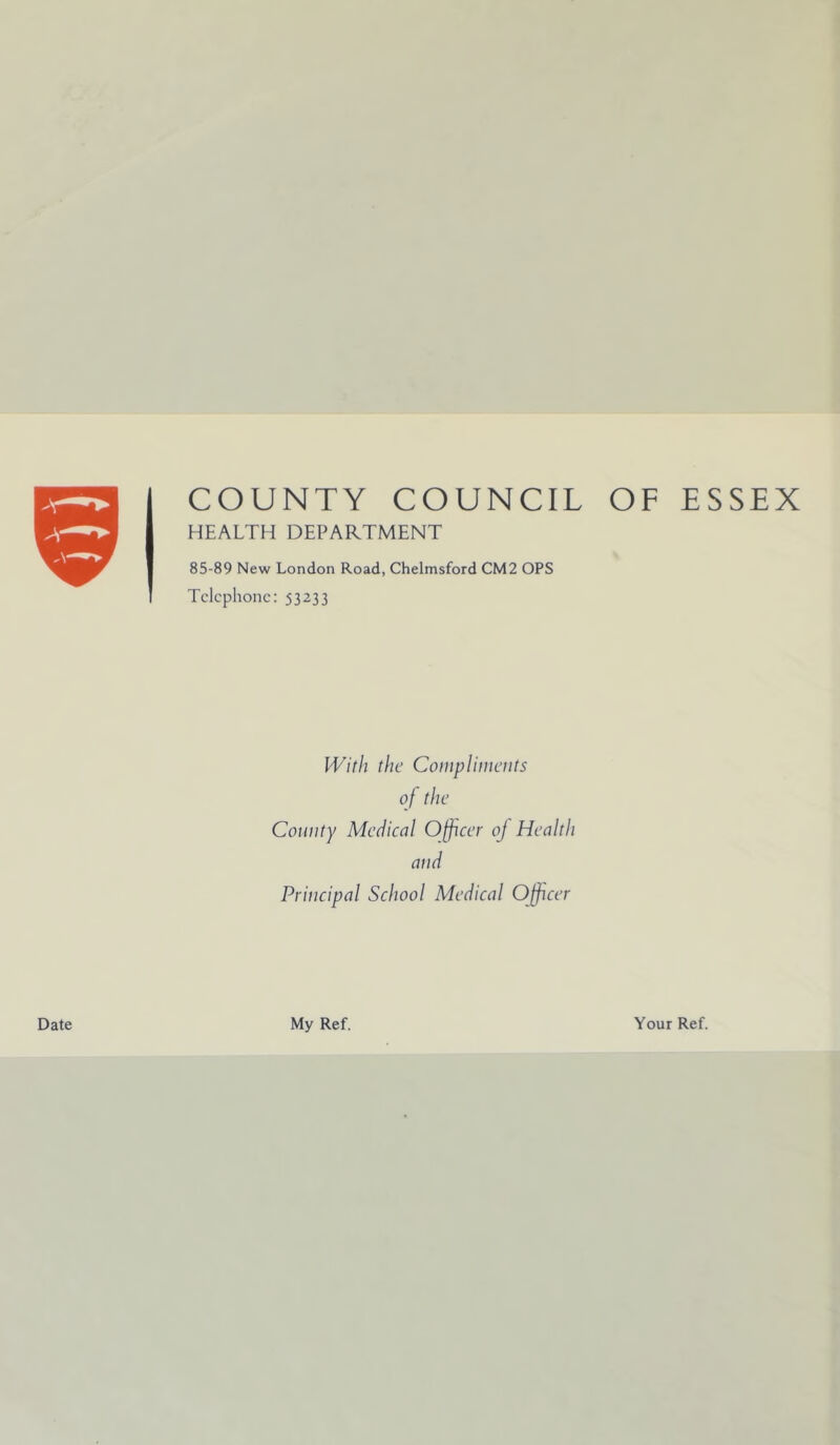 9 Date COUNTY COUNCIL OF ESSEX HEALTH DEPARTMENT 85-89 New London Road, Chelmsford CM2 OPS Telephone: 53233 With the Compliments of the County Medical Officer oj Health and Principal School Medical Officer My Ref. Your Ref.