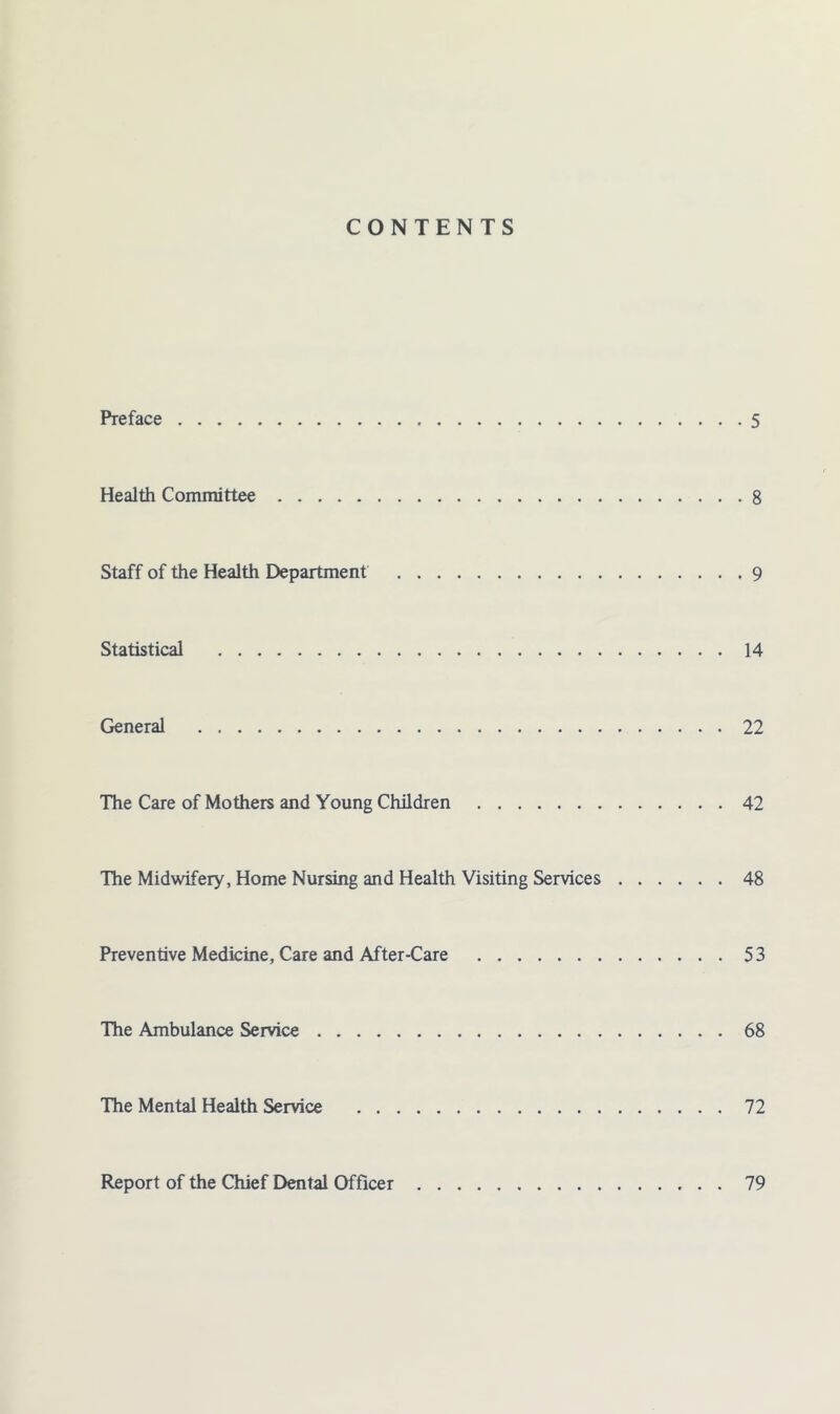 CONTENTS Preface 5 Health Committee 8 Staff of the Health Department 9 Statistical 14 General 22 The Care of Mothers and Young Children 42 The Midwifery, Home Nursing and Health Visiting Services 48 Preventive Medicine, Care and After-Care 53 The Ambulance Service 68 The Mental Health Service 72 Report of the Chief Dental Officer 79