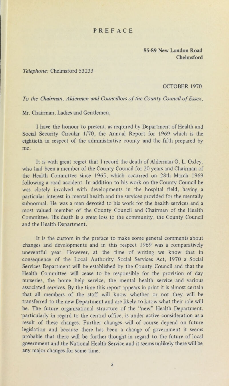 PREFACE 85-89 New London Road Chelmsford Telephone: Chelmsford 53233 OCTOBER 1970 To the Chairman, Aldermen and Councillors of the County Council of Essex, Mr. Chairman, Ladies and Gentlemen, I have the honour to present, as required by Department of Health and Social Security Circular 1/70, the Annual Report for 1969 which is the eightieth in respect of the administrative county and the fifth prepared by me. It is with great regret that I record the death of Alderman 0. L. Oxley, who had been a member of the County Council for 20 years and Chairman of the Health Committee since 1965, which occurred on 28th March 1969 following a road accident. In addition to his work on the County Council he was closely involved with developments in the hospital field, having a particular interest in mental health and the services provided for the mentally subnormal. He was a man devoted to his work for the health services and a most valued member of the County Council and Chairman of the Health Committee. His death is a great loss to the community, the County Council and the Health Department. It is the custom in the preface to make some general comments about changes and developments and in this respect 1969 was a comparatively uneventful year. However, at the time of writing we know that in consequence of the Local Authority Social Services Act, 1970 a Social Services Department will be established by the County Council and that the Health Committee will cease to be responsible for the provision of day nurseries, the home help service, the mental health service and various associated services. By the time this report appears in print it is almost certain that all members of the staff will know whether or not they will be transferred to the new Department and are likely to know what their role will be. The future organisational structure of the “new” Health Department, particularly in regard to the central office, is under active consideration as a result of these changes. Further changes will of course depend on future legislation and because there has been a change of government it seems probable that there will be further thought in regard to the future of local government and the National Health Service and it seems unlikely there will be any major changes for some time.