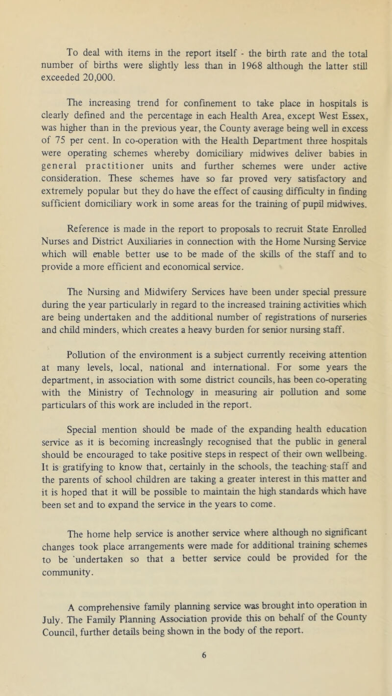 To deal with items in the report itself - the birth rate and the total number of births were slightly less than in 1968 although the latter still exceeded 20,000. The increasing trend for confinement to take place in hospitals is clearly defined and the percentage in each Health Area, except West Essex, was higher than in the previous year, the County average being well in excess of 75 per cent. In co-operation with the Health Department three hospitals were operating schemes whereby domiciliary midwives deliver babies in general practitioner units and further schemes were under active consideration. These schemes have so far proved very satisfactory and extremely popular but they do have the effect of causing difficulty in finding sufficient domiciliary work in some areas for the training of pupil midwives. Reference is made in the report to proposals to recruit State Enrolled Nurses and District Auxiliaries in connection with the Home Nursing Service which will enable better use to be made of the skills of the staff and to provide a more efficient and economical service. The Nursing and Midwifery Services have been under special pressure during the year particularly in regard to the increased training activities which are being undertaken and the additional number of registrations of nurseries and child minders, which creates a heavy burden for senior nursing staff. Pollution of the environment is a subject currently receiving attention at many levels, local, national and international. For some years the department, in association with some district councils, has been co-operating with the Ministry of Technology in measuring air pollution and some particulars of this work are included in the report. Special mention should be made of the expanding health education service as it is becoming increasingly recognised that the public in general should be encouraged to take positive steps in respect of their own wellbeing. It is gratifying to know that, certainly in the schools, the teaching staff and the parents of school children are taking a greater interest in this matter and it is hoped that it will be possible to maintain the high standards which have been set and to expand the service in the years to come. The home help service is another service where although no significant changes took place arrangements were made for additional training schemes to be 'undertaken so that a better service could be provided for the community. A comprehensive family planning service was brought into operation in July. The Family Planning Association provide this on behalf of the County Council, further details being shown in the body of the report.