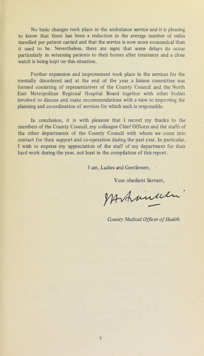 No basic changes took place in the ambulance service and it is pleasing to know that there has been a reduction in the average number of miles travelled per patient carried and that the service is now more economical than it used to be. Nevertheless, there are signs that some delays do occur particularly in returning patients to their homes after treatment and a close watch is being kept on this situation. Further expansion and improvement took place in the services for the mentally disordered and at the end of the year a liaison committee was formed consisting of representatives of the County Council and the North East Metropolitan Regional Hospital Board together with other bodies involved to discuss and make recommendations with a view to improving the planning and co-ordination of services for which each is responsible. In conclusion, it is with pleasure that I record my thanks to the members of the County Council, my colleague Chief Officers and the staffs of the other departments of the County Council with whom we come into contact for their support and co-operation during the past year. In particular, I wish to express my appreciation of the staff of my department for their hard work during the year, not least in the compilation of this report. I am, Ladies and Gentlemen, Your obedient Servant, County Medical Officer of Health