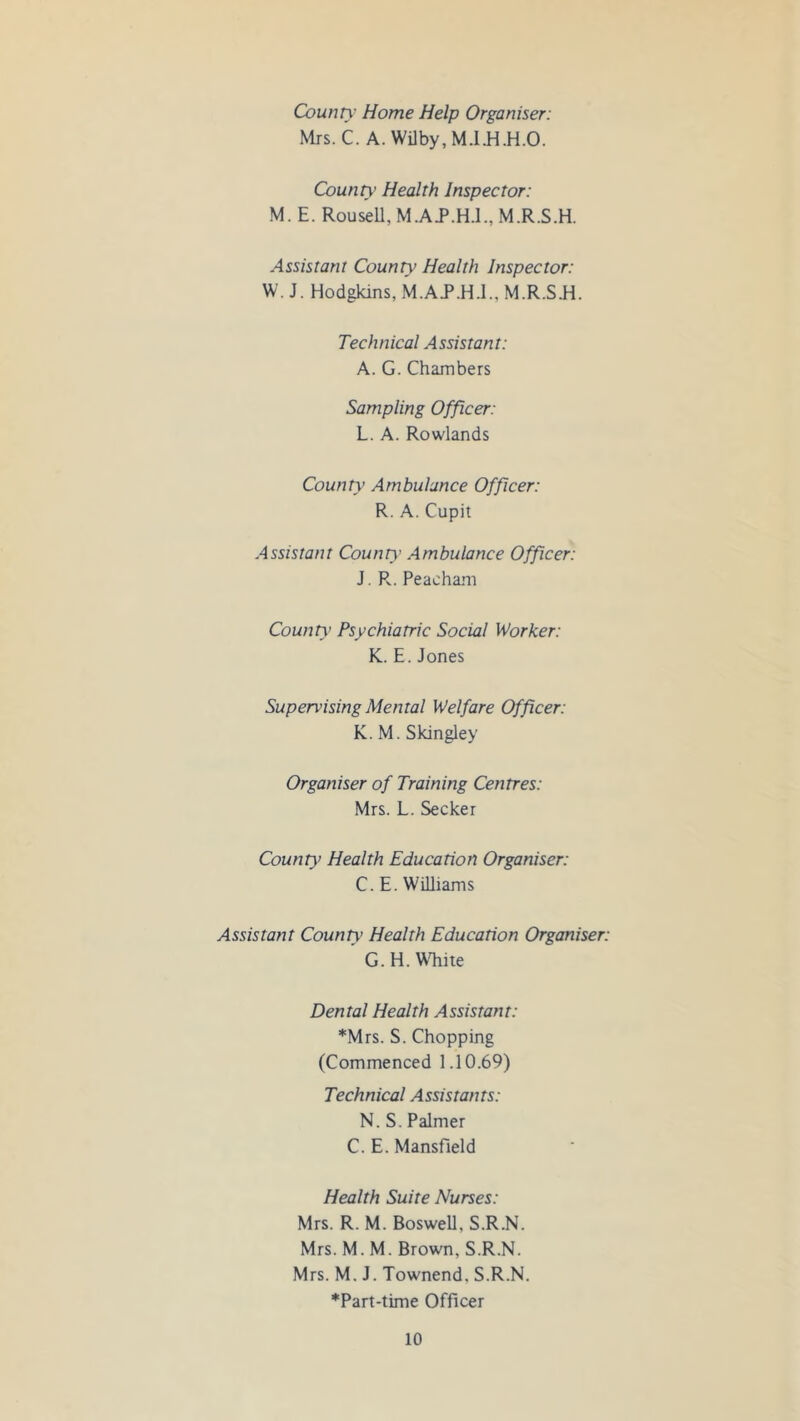 County Home Help Organiser: Mrs. C. A. Wilby, M.I.H.H.O. County Health Inspector: M. E. Rouse 11, M.AP.H.l., M.R.S.H. Assistant County Health Inspector: W. J. Hodgkins, M.A.P.H.I., M.R.S.H. Technical Assistant: A. G. Chambers Sampling Officer: L. A. Rowlands County Ambulance Officer: R. A. Cupit Assistant County Ambulance Officer: J. R. Peacham County Psychiatric Social Worker: K. E. Jones Supervising Mental Welfare Officer: K. M. Skingley Organiser of Training Centres: Mrs. L. Seeker County Health Education Organiser: C. E. Williams Assistant County Health Education Organiser: G. H. White Dental Health Assistant: *Mrs. S. Chopping (Commenced 1.10.69) Technical Assistants: N. S. Palmer C. E. Mansfield Health Suite Nurses: Mrs. R. M. Boswell, S.R.N. Mrs. M. M. Brown, S.R.N. Mrs. M. J. Townend. S.R.N. *Part-time Officer