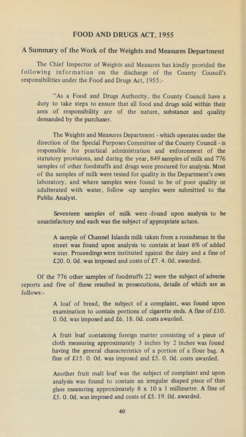 FOOD AND DRUGS ACT, 1955 A Summary of the Work of the Weights and Measures Department The Chief Inspector of Weights and Measures has kindly provided the following information on the discharge of the County Council’s responsibilities under the Food and Drugs Act, 1955:- “As a Food and Drugs Authority, the County Council have a duty to take steps to ensure that all food and drugs sold within their area of responsibility are of the nature, substance and quality demanded by the purchaser. The Weights and Measures Department - which operates under the direction of the Special Purposes Committee of the County Council - is responsible for practical administration and enforcement of the statutory provisions, and during the year, 849 samples of milk and 776 samples of other foodstuffs and drugs were procured for analysis. Most of the samples of milk were tested for quality in the Department’s own laboratory, and where samples were found to be of poor quality or adulterated with water, follow -up samples were submitted to the Public Analyst. Seventeen samples of milk were -found upon analysis to be unsatisfactory and each was the subject of appropriate action. A sample of Channel Islands milk taken from a roundsman in the street was found upon analysis to contain at least 6% of added water. Proceedings were instituted against the dairy and a fine of £20. 0. Od. was imposed and costs of £7. 4. Od. awarded. Of the 776 other samples of foodstuffs 22 were the subject of adverse reports and five of these resulted in prosecutions, details of which are as follows:- A loaf of bread, the subject of a complaint, was found upon examination to contain portions of cigarette ends. A fine of £10. 0. Od. was imposed and £6. 18. Od. costs awarded. A fruit loaf containing foreign matter consisting of a piece of cloth measuring approximately 3 inches by 2 inches was found having the general characteristics of a portion of a flour bag. A fine of £15. 0. Od. was imposed and £5. 0. Od. costs awarded. Another fruit malt loaf was the subject of complaint and upon analysis was found to contain an irregular shaped piece of thin glass measuring approximately 8 x 10x1 millimetre. A fine of £5. 0. Od. was imposed and costs of £5. 19. Od. awarded.