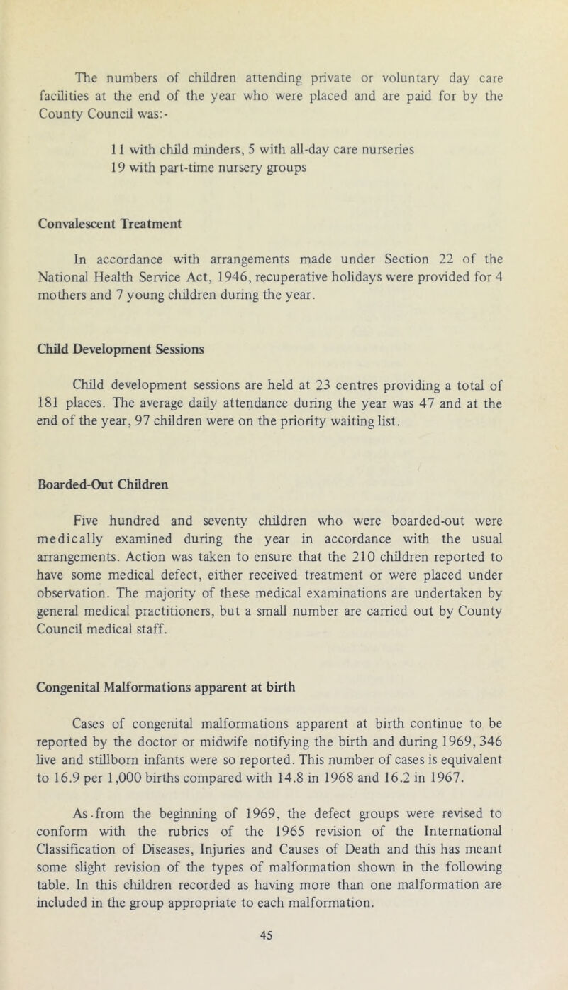 The numbers of children attending private or voluntary day care facilities at the end of the year who were placed and are paid for by the County Council was:- 11 with child minders, 5 with all-day care nurseries 19 with part-time nursery groups Convalescent Treatment In accordance with arrangements made under Section 22 of the National Health Service Act, 1946, recuperative holidays were provided for 4 mothers and 7 young children during the year. Child Development Sessions Child development sessions are held at 23 centres providing a total of 181 places. The average daily attendance during the year was 47 and at the end of the year, 97 children were on the priority waiting list. Boarded-Out Children Five hundred and seventy children who were boarded-out were medically examined during the year in accordance with the usual arrangements. Action was taken to ensure that the 210 children reported to have some medical defect, either received treatment or were placed under observation. The majority of these medical examinations are undertaken by general medical practitioners, but a small number are carried out by County Council medical staff. Congenital Malformations apparent at birth Cases of congenital malformations apparent at birth continue to be reported by the doctor or midwife notifying the birth and during 1969, 346 live and stillborn infants were so reported. This number of cases is equivalent to 16.9 per 1,000 births compared with 14.8 in 1968 and 16.2 in 1967. As.from the beginning of 1969, the defect groups were revised to conform with the rubrics of the 1965 revision of the International Classification of Diseases, Injuries and Causes of Death and this has meant some slight revision of the types of malformation shown in the following table. In this children recorded as having more than one malformation are included in the group appropriate to each malformation.