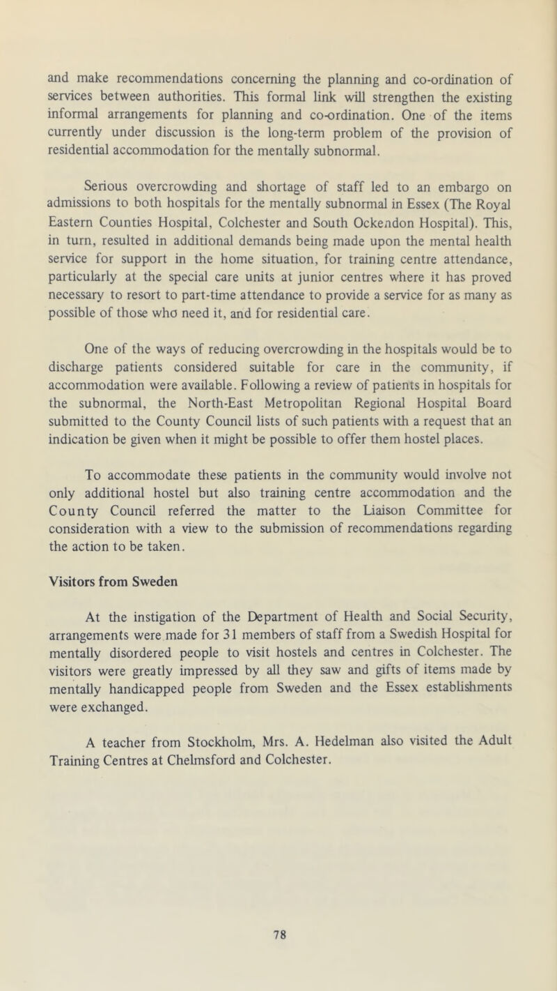 and make recommendations concerning the planning and co-ordination of services between authorities. This formal link will strengthen the existing informal arrangements for planning and co-ordination. One of the items currently under discussion is the long-term problem of the provision of residential accommodation for the mentally subnormal. Serious overcrowding and shortage of staff led to an embargo on admissions to both hospitals for the mentally subnormal in Essex (The Royal Eastern Counties Hospital, Colchester and South Ockendon Hospital). This, in turn, resulted in additional demands being made upon the mental health service for support in the home situation, for training centre attendance, particularly at the special care units at junior centres where it has proved necessary to resort to part-time attendance to provide a service for as many as possible of those who need it, and for residential care. One of the ways of reducing overcrowding in the hospitals would be to discharge patients considered suitable for care in the community, if accommodation were available. Following a review of patients in hospitals for the subnormal, the North-East Metropolitan Regional Hospital Board submitted to the County Council lists of such patients with a request that an indication be given when it might be possible to offer them hostel places. To accommodate these patients in the community would involve not only additional hostel but also training centre accommodation and the County Council referred the matter to the Liaison Committee for consideration with a view to the submission of recommendations regarding the action to be taken. Visitors from Sweden At the instigation of the Department of Health and Social Security, arrangements were made for 31 members of staff from a Swedish Hospital for mentally disordered people to visit hostels and centres in Colchester. The visitors were greatly impressed by all they saw and gifts of items made by mentally handicapped people from Sweden and the Essex establishments were exchanged. A teacher from Stockholm, Mrs. A. Hedelman also visited the Adult Training Centres at Chelmsford and Colchester.