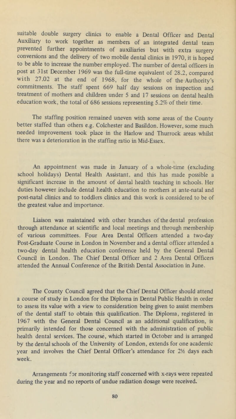 suitable double surgery clinics to enable a Dental Officer and Dental Auxiliary to work together as members of an integrated dental team prevented further appointments of auxiliaries but with extra surgery conversions and the delivery of two mobile dental clinics in 1970, it is hoped to be able to increase the number employed. The number of dental officers in post at 31st December 1969 was the full-time equivalent of 28.2, compared with 27.02 at the end of 1968, for the whole of the Authority’s commitments. The staff spent 669 half day sessions on inspection and treatment of mothers and children under 5 and 17 sessions on dental health education work, the total of 686 sessions representing 5.2% of their time. The staffing position remained uneven with some areas of the County better staffed than others e.g. Colchester and Basildon. However, some much needed improvement took place in the Harlow and Thurrock areas whilst there was a deterioration in the staffing ratio in Mid-Essex. An appointment was made in January of a whole-time (excluding school holidays) Dental Health Assistant, and this has made possible a significant increase in the amount of dental health teaching in schools. Her duties however include dental health education to mothers at ante-natal and post-natal clinics and to toddlers clinics and this work is considered to be of the greatest value and importance. Liaison was maintained with other branches of the dental profession through attendance at scientific and local meetings and through membership of various committees. Four Area Dental Officers attended a two-day Post-Graduate Course in London in November and a dental officer attended a two-day dental health education conference held by the General Dental Council in London. The Chief Dental Officer and 2 Area Dental Officers attended the Annual Conference of the British Dental Association in June. The County Council agreed that the Chief Dental Officer should attend a course of study in London for the Diploma in Dental Public Health in order to assess its value with a view to consideration being given to assist members of the dental staff to obtain this qualification. The Diploma, registered in 1967 with the General Dental Council as an additional qualification, is primarily intended for those concerned with the administration of public health dental services. The course, which started in October and is arranged by the dental schools of the University of London, extends for one academic year and involves the Chief Dental Officer’s attendance for 216 days each week. Arrangements for monitoring staff concerned with x-rays were repeated during the year and no reports of undue radiation dosage were received.