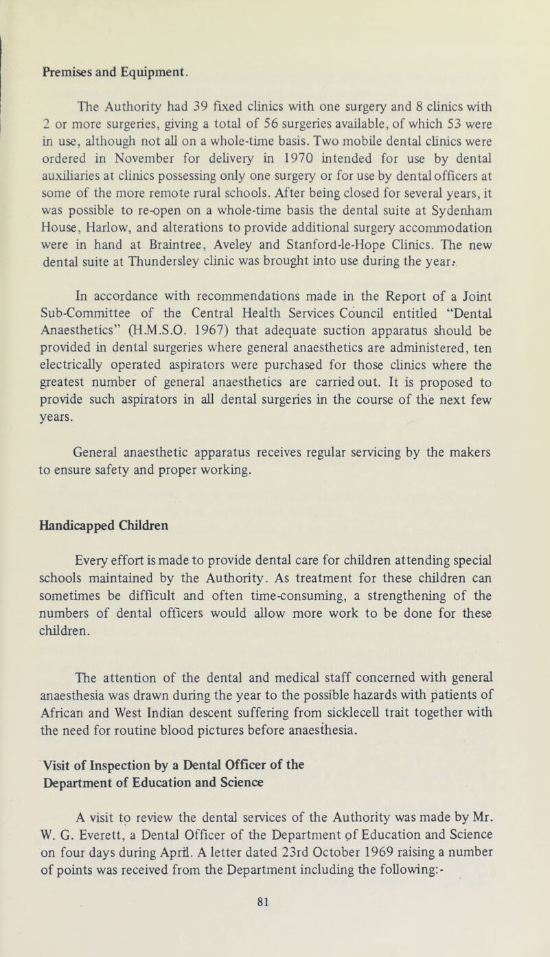 Premises and Equipment. The Authority had 39 fixed clinics with one surgery and 8 clinics with 2 or more surgeries, giving a total of 56 surgeries available, of which 53 were in use, although not all on a whole-time basis. Two mobile dental clinics were ordered in November for delivery in 1970 intended for use by dental auxiliaries at clinics possessing only one surgery or for use by dental officers at some of the more remote rural schools. After being closed for several years, it was possible to re-open on a whole-time basis the dental suite at Sydenham House, Harlow, and alterations to provide additional surgery accommodation were in hand at Braintree, Aveley and Stanford-le-Hope Clinics. The new dental suite at Thundersley clinic was brought into use during the year.- In accordance with recommendations made in the Report of a Joint Sub-Committee of the Central Health Services Council entitled “Dental Anaesthetics” (H.M.S.O. 1967) that adequate suction apparatus should be provided in dental surgeries where general anaesthetics are administered, ten electrically operated aspirators were purchased for those clinics where the greatest number of general anaesthetics are carried out. It is proposed to provide such aspirators in all dental surgeries in the course of the next few years. General anaesthetic apparatus receives regular servicing by the makers to ensure safety and proper working. Handicapped Children Every effort is made to provide dental care for children attending special schools maintained by the Authority. As treatment for these children can sometimes be difficult and often time-consuming, a strengthening of the numbers of dental officers would allow more work to be done for these children. The attention of the dental and medical staff concerned with general anaesthesia was drawn during the year to the possible hazards with patients of African and West Indian descent suffering from sicklecell trait together with the need for routine blood pictures before anaesthesia. Visit of Inspection by a Dental Officer of the Department of Education and Science A visit to review the dental services of the Authority was made by Mr. W. G. Everett, a Dental Officer of the Department of Education and Science on four days during April. A letter dated 23rd October 1969 raising a number of points was received from the Department including the following:-