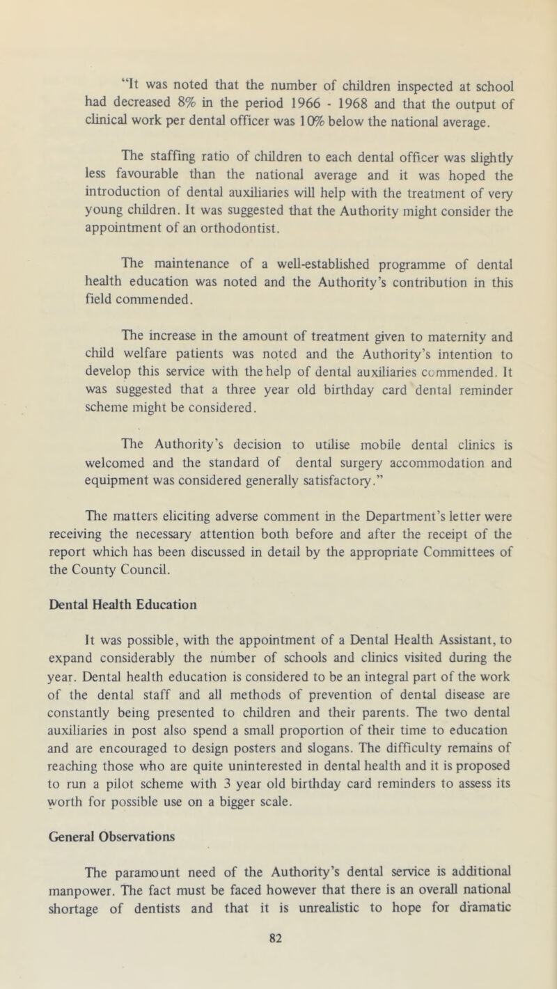 ‘it was noted that the number of children inspected at school had decreased 8% in the period 1966 - 1968 and that the output of clinical work per dental officer was 10% below the national average. The staffing ratio of children to each dental officer was slightly less favourable than the national average and it was hoped the introduction of dental auxiliaries will help with the treatment of very young children. It was suggested that the Authority might consider the appointment of an orthodontist. The maintenance of a well-established programme of dental health education was noted and the Authority’s contribution in this field commended. The increase in the amount of treatment given to maternity and child welfare patients was noted and the Authority’s intention to develop this service with the help of dental auxiliaries commended. It was suggested that a three year old birthday card dental reminder scheme might be considered. The Authority’s decision to utilise mobile dental clinics is welcomed and the standard of dental surgery accommodation and equipment was considered generally satisfactory.” The matters eliciting adverse comment in the Department’s letter were receiving the necessary attention both before and after the receipt of the report which has been discussed in detail by the appropriate Committees of the County Council. Dental Health Education It was possible, with the appointment of a Dental Health Assistant, to expand considerably the number of schools and clinics visited during the year. Dental health education is considered to be an integral part of the work of the dental staff and all methods of prevention of dental disease are constantly being presented to children and their parents. The two dental auxiliaries in post also spend a small proportion of their time to education and are encouraged to design posters and slogans. The difficulty remains of reaching those who are quite uninterested in dental health and it is proposed to run a pilot scheme with 3 year old birthday card reminders to assess its worth for possible use on a bigger scale. General Observations The paramount need of the Authority’s dental service is additional manpower. The fact must be faced however that there is an overall national shortage of dentists and that it is unrealistic to hope for dramatic