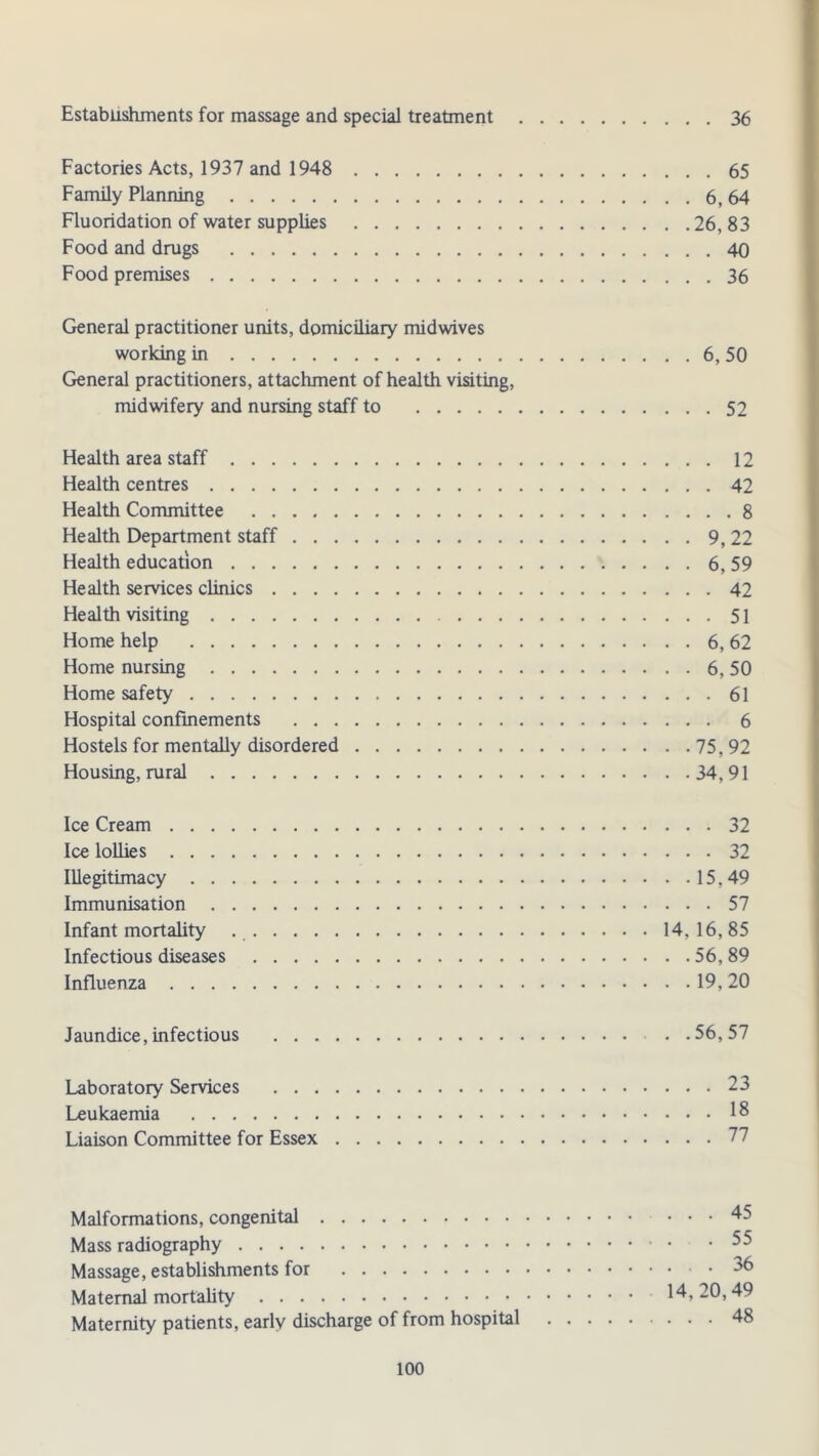 Establishments for massage and special treatment 36 Factories Acts, 1937 and 1948 65 Family Planning 6, 64 Fluoridation of water supplies 26, 83 Food and drugs 40 Food premises 36 General practitioner units, domiciliary midwives working in 6, 50 General practitioners, attachment of health visiting, midwifery and nursing staff to 52 Health area staff 12 Health centres 42 Health Committee 8 Health Department staff 9, 22 Health education 6, 59 Health services clinics 42 Health visiting 51 Home help 6, 62 Home nursing 6, 50 Home safety 61 Hospital confinements 6 Hostels for mentally disordered 75, 92 Housing, rural 34, 91 Ice Cream 32 Ice lollies 32 Illegitimacy 15,49 Immunisation 57 Infant mortality 14, 16, 85 Infectious diseases 56, 89 Influenza 19, 20 Jaundice, infectious . .56,57 Laboratory Services 23 Leukaemia 18 Liaison Committee for Essex 27 Malformations, congenital 45 Mass radiography 55 Massage, establishments for 36 Maternal mortality 14,20,49 Maternity patients, early discharge of from hospital 48