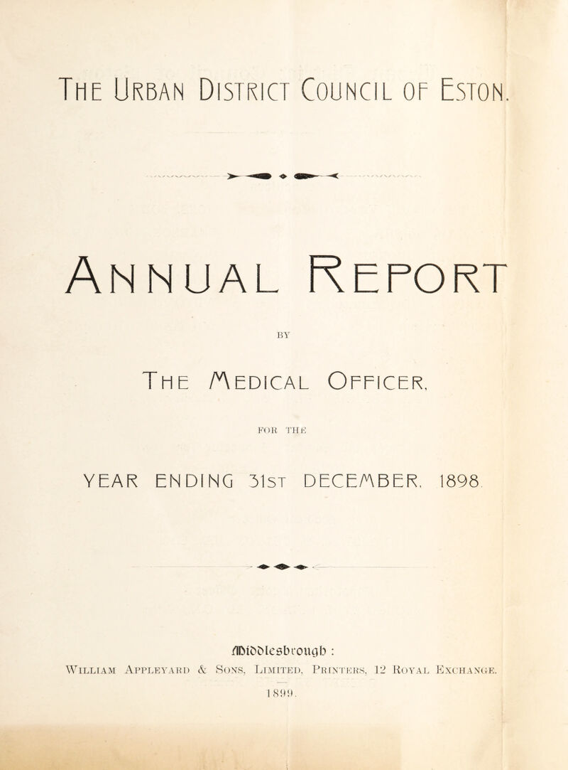 The Urban District Council of Eston. ^ Z' \/\/ \ / W v Annual Report The Aedical Officer. FOR THE YEAR ENDING 31st DECEMBER, 1898 /HMfcMesbiougb : WILLIAM APPLEYARD & SONS, LIMITED, Printers, 12 Royal Exchange. 1899.