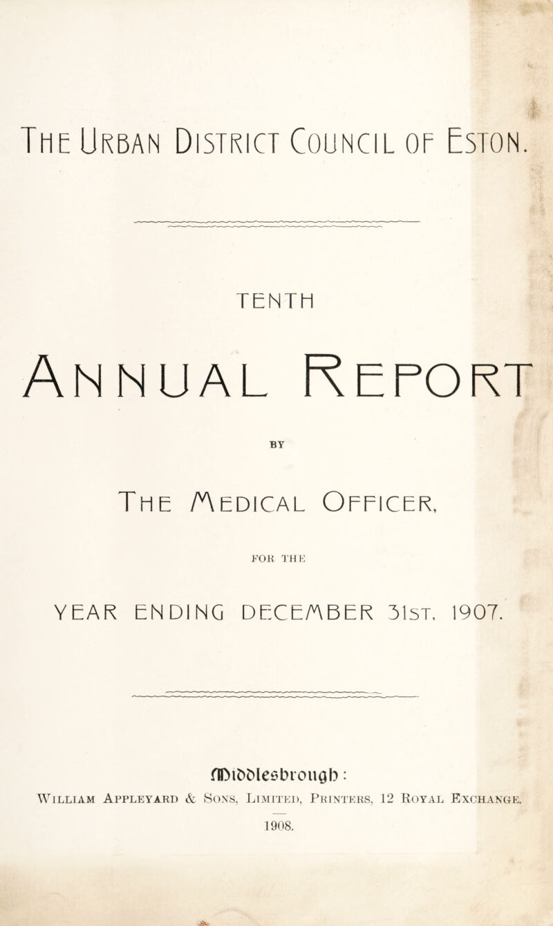 The Urban District Council of Eston. TENTH Annual Report The Aedical Officer, FOR I'HF YEAR ENDING DECE/ABER 31st. 1907. flDit)Meebrougb: William Appleyard & Sons, Limited, Printers, 12 Royal Exchange.