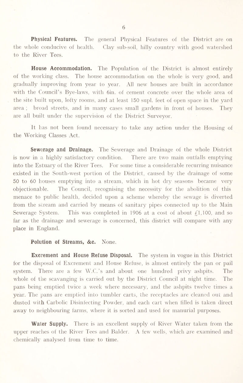 Physical Features. The general Physical Features of the District are on the whole conducive of health. Clay sub-soil, hilly country with good watershed to the River Tees. House Accommodation. The Population of the District is almost entirely of the working class. The house accommodation on the whole is very good, and gradually improving from year to year. All new houses are built in accordance with the Council’s Bye-laws, with 6in. of cement concrete over the whole area of the site built upon, lofty rooms, and at least 150 supl. feet of open space in the yard area ; broad streets, and in many cases small gardens in front of houses. They are all built under the supervision of the District Surveyor. It has not been found necessary to take any action under the Housing of the Working Classes Act. Sewerage and Drainage. The Sewerage and Drainage of the whole District is now in a highly satisfactory condition. There are two main outfalls emptying into the Estuary of the River Tees. For some time a considerable recurring nuisance existed in the South-west portion of the District, caused by the drainage of some 50 to 60 houses emptying into a stream, which in hot dry seasons became very objectionable. The Council, recognising the necessity for the abolition of this menace to public health, decided upon a scheme whereby the sewage is diverted from the stream and carried by means of sanitary pipes connected up to the IMain Sewerage System. This was completed in 1906 at a cost of about £1,100, and so far as the drainage and sewerage is concerned, this district will compare with any place in England. Polution of Streams, &c. None. Excrement and House Refuse Disposal. The system in vogue in this District for the disposal of Excrement and House Refuse, is almost entirely the pan or pail system. There are a few W.C.’s and about one hundred privy ashpits. The whole of the scavanging is carried out by the District Council at night time. The pans being emptied twice a week where necessary, and the ashpits twelve times a year. The pans are emptied into tumbler carts, the receptacles are cleaned out and dusted with Carbolic Disinfecting Powder, and each cart when tilled is taken direct away to neighbouring farms, where it is sorted and used for manurial purposes. Water Supply. There is an excellent sup])ly of River Water taken from the upper reaches of the River Tees and Balder. A few wells, which are examined and chemically analysed from time to time.