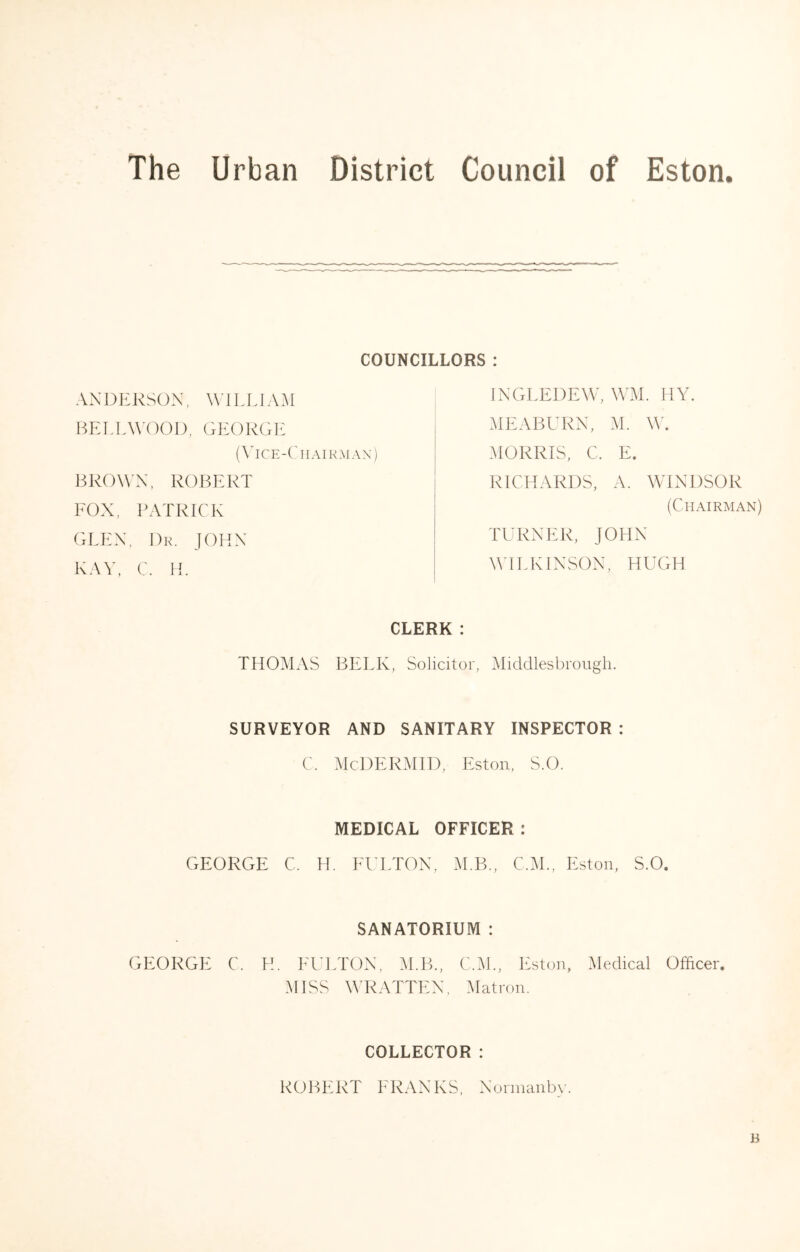 COUNCILLORS : BROWN, ROBERT FOX, PATRICK GLEN, Dr. JOHN KAV, C. IT ANDERSON, WIEEIAM BETLWOOD, GEORGE (\Tce-Chairal\n) INGEEDEW, WM. HY. MEABURN, M. MORRIS, C. E. RICHARDS, A. WINDSOR (Chairman) TURNER, JOHN WILKINSON, HUGH CLERK : THOMAS BELK, Solicitor, Middlesbrough. SURVEYOR AND SANITARY INSPECTOR : C. McDERMID, Eston, S.O. MEDICAL OFFICER : GEORGE C. IT El'ETON, M.B., C.M., Eston, S.O. SANATORIUM : GEORGE C. H. h'ULTON, :^I.B., C.M., Eston, Medical Officer MISS YT^ATTEN, Matron. COLLECTOR : ROBERT h'RANKS, Norinanb\’. B