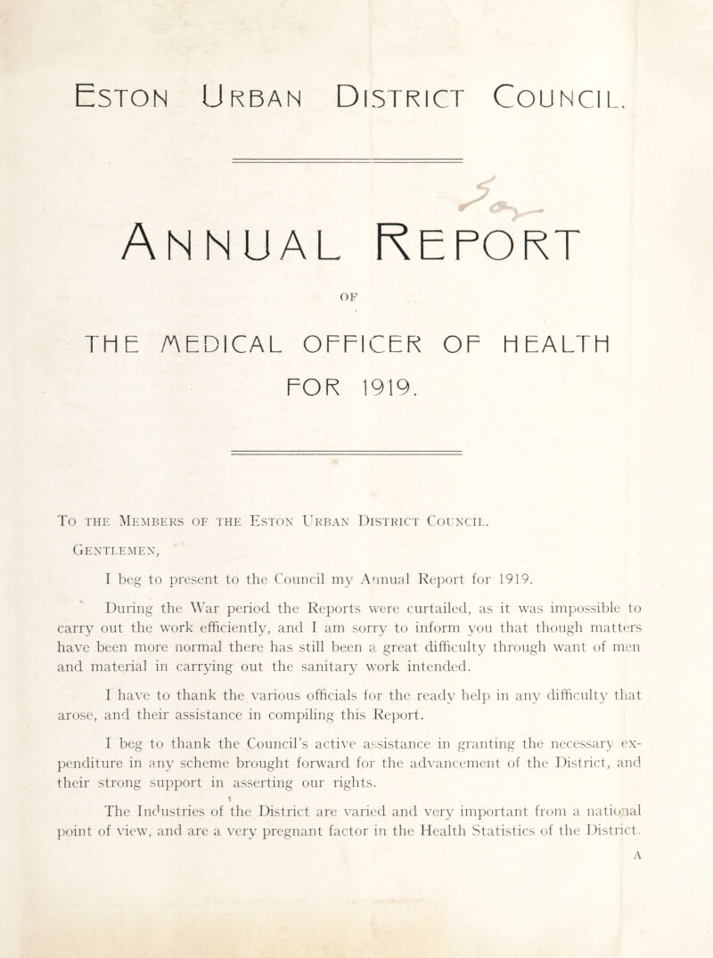 Eston Urban District Council, Annual Report OF THE /AEDICAL OEFICER OF HEALTH FOR 1919. To THE Members of the Eston Urban District Coenctl. Gentlemen, I beg to present to the Council my Annual Report for 1919. During the War period the Reports were curtailed, as it was impossible to carry out the work efficiently, and I am sorry to inform you that though matters have been more normal there has still been a great difficulty through want of men and material in carrying out the sanitary v/ork intended. I have to thank the various officials for the ready help in any difficulty that arose, and their assistance in compiling this Report. I beg to thank the Council’s active assistance in granting the necessary ex- penditure in any scheme brought forward for the advancement of the District, and their strong support in asserting our rights. X The Industries of the District are varied and very important from a national point of view, and are a very pregnant factor in the Health Statistics of the District. A