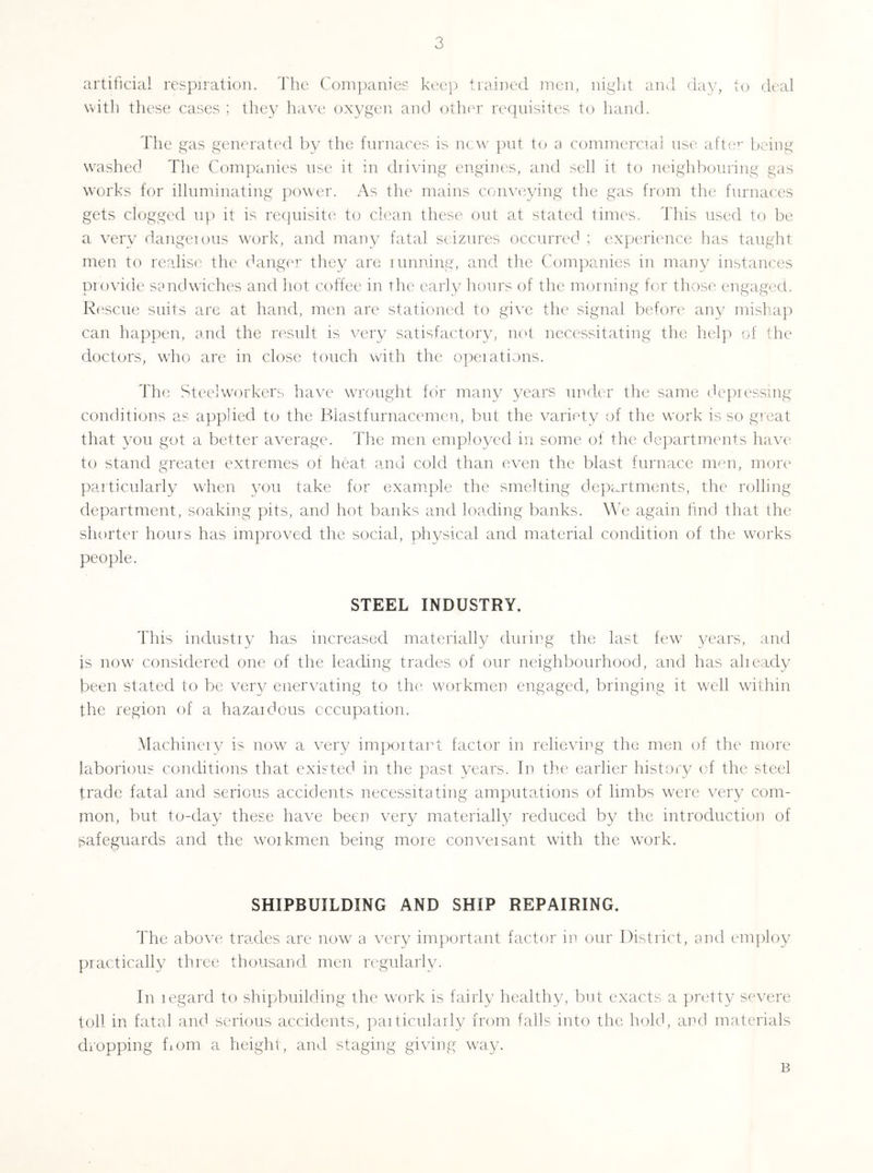 artificial respiration. The Companies keep trained men, niglit ami day, to cU'al with these cases ; they have oxygen and other requisites to hand. The gas generated by the furnaces is new jnit to a commercial use aftie' being washed The Companies nse it in driving engines, and sell it to neighbouring gas works for illuminating power. As the mains conveying the gas from the furnaces gets clogged np it is requisite to clean these out at stated times. This used to be a very dangeious work, and many fatal seizures occurred ; experience has taught men to realise the danger they are iimning, and the Companies in many instances provide sandwiches and hot coffee in the eaidy hours of the morning for those engaged. Rescue suits arc at hand, men are stationed to give the signal beform any mishap can happen, and the result is very satisfactory, not necessitating the help of the doctors, who are in close touch with the operations. The Steelworkers have wrought for many years under the same depressing conditions as applied to the Bia.stfiirnacemen, but the variety of the work is so great that you got a better average. The men employed in some of the departments have to stand greater extremes of heat and cold than even the blast furnace men, more particularly when von take for example the smelting departments, the rolling department, soaking pits, and hot banks and loading banks. We again fmd that the shorter hours has improved the social, physical and material condition of the works people. STEEL INDUSTRY. This industry has increased materially duriiyg the last few ^x'ars, and is now considered one of the leading trades of our neighboui'hood, and has already been stated to be ver}/ enervating to the workmen engaged, bringing it 'W'ell within the region of a hazardous occupation. Machinery is now a very importai't factor in relieving the men of the more laboidous conditions that existed in the past years. In the eardier history of the steel trade fatal and serious accidents necessitating amputations of limbs were very com- mon, but to-day these have been very materially reduced by the introduction of safeguards and the workmen being more conversant with the work. SHIPBUILDING AND SHIP REPAIRING. The above trades are now a very important factor in onr District, and employ practically three thousand men regularly. In regard to shipbuilding the work is fairly healthy, but exacts a pretty severe toll in fatal and serious accidents, particularly from falls into the hold, and materials dropping fioin a height, and staging giving way. B