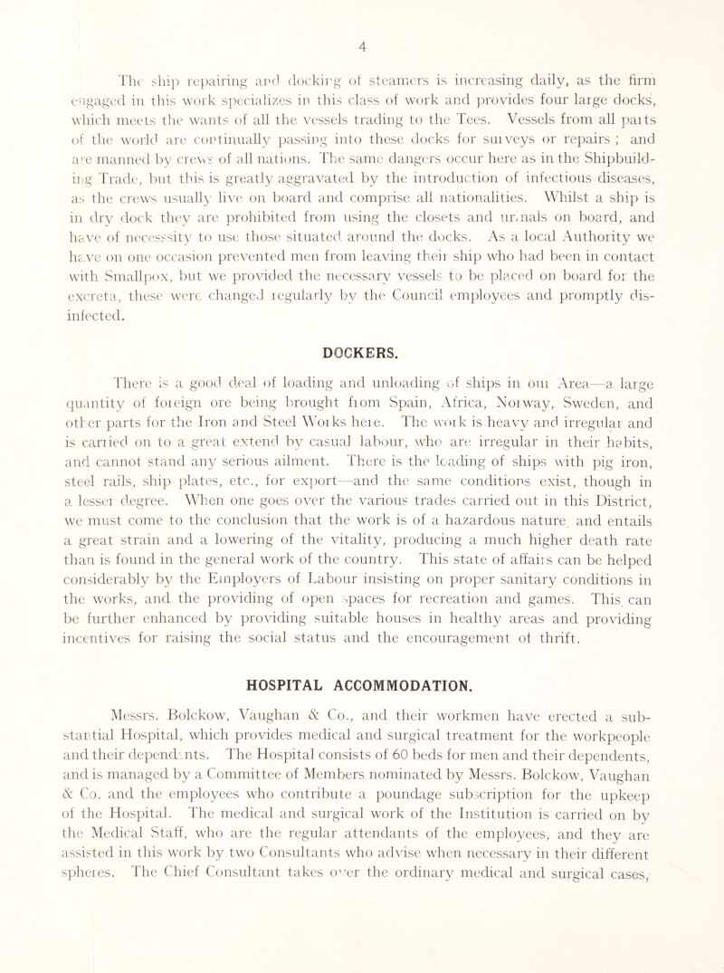 'llu' slii]) repairing- and docking of steamers is increasing daily, as the firm engaged in this work specicalizes in this class of work and provides four large docks, which meets the wants of ail the vessels trading to the Tees. Vessels from all parts of the world are continually passing into these docks for surveys or repairs ; and am manned by crews of all nations. The same dangers occur here as in the Shipbuild- ing Trade, but this is greatly aggravated by the introduction of infectious diseases, as the crews usuall}' live on board and comprise all nationalities. Whilst a ship is in dry dock they are prohibited from using the closets and urmals on board, and have of necesssitv to use those situated around the docks. As a local Authority we hc.ve on one occasion prevented men from leaving their ship who had been in contact with Smallpox, but we provided the necessary vessels to be placed on board for the excreta, these were changed regularly by the Council employees and promptly dis- inlected. DOCKERS. ddiere is a good deal of loading and unloading of ships in our Area—a, large quantity of foreign ore being brought from Spain, Africa, Norway, Sweden, and other parts for the Iron and Steel Works here. The u’oik is heavy and irregular and is carried on to a great extend by casual labour, who are irregular in their habits, and cannot stand an}/ serious ailment. There is the loading of ships with pig iron, steel rails, ship plates, etc., for export—and the same conditions exist, though in a lesser degree. When one goes over the various trades carried out in this Distriet, we must come to the conclusion that the work is of a hazardous nature, and entails a great strain and a lowering of the vitality, producing a much higher death rate than is found in the general work of the country. This state of affairs can be helped considerably by the Employers of Labour insisting on proper sanitary conditions in the works, and the providing of open paces for recreation and games. This can be further enhanced by providing suitable houses in healthy areas and providing incentives for raising the social status and the encouragement of thrift. HOSPITAL ACCOMMODATION. Messrs. Bolckow, Vaughan & Co., and their workmen have erected a sub- stantial Hospital, which provides medical and surgical treatment for the workpeople and their depend;nts. The Hospital consists of 60 beds for men and their dependents, and is managed by a Committee of Members nominated by Messrs. Bolckow, Vaughan & Co. and the employees who contribute a poundage subscription for the upkeep of the Hospital. The medical and surgical work of the Institution is carried on by the Medical Staff, who are the regular attendants of the employees, and they are assisted in this work by two Consultants who advise when necessary in their different spheies. The Chief Consultant takes o^^er the ordinary medical and surgical cases,