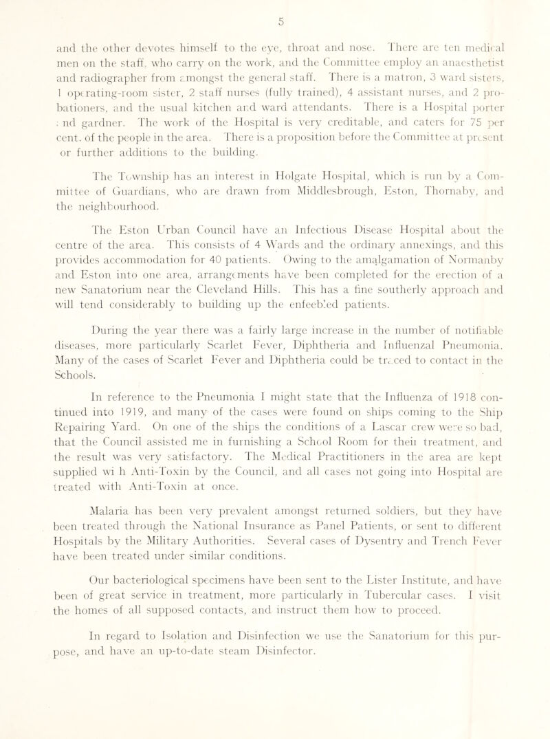 and the other devotes himself to the eye, throat and nose. There arc ten medii'al men on the staff, who carry on the work, ajid the Committee employ an anaestladist and radiographer from amongst the general staff. There is a matron, 3 ward sisters, 1 opt rating-room sister, 2 staff nurses (fidly trained), 4 assistant nurses, and 2 pro- bationers, and the usual kitchen and ward attendants. There is a Hospital porter ; nd gardner. The work of the Hospital is very creditable, and caters for 75 per cent, of the people in the area. There is a proposition before the Committee at pivsent or further additions to the building. The Township has an interest in Holgate Hospital, wTich is run by a Com- mittee of Ciuardians, who are drawn from Middlesbrough, Eston, Thornaby, and the neighbourhood. The Eston Urban Council have an Infectious Disease Hospital about the centre of the area. This consists of 4 Wards and the ordinary annexiugs, and this provides accommodation for 40 patients. Owing to the amalgamation of Normanby and Eston into one area, arrangements have been completed for the erection of a new Sanatorium near the Cleveland Hills. This has a hne southerly approach and will tend considerably to building up the enfeebled patients. During the year there was a fairly large increase in the number of notifiable diseases, more particularly Scarlet Eever, Diphtheria and Influenzal Pneumonia. Many of the cases of Scarlet Eever and Diphtheria could be tivxed to contact in the Schools. In reference to the Pneumonia I might state that the Influenza of 1918 con- tinued into 1919, and many of the cases were found on ships coming to the Ship Repairing Yard. On one of the ships the conditions of a Lascar crew were so bad, that the Council assisted me m furnishing a School Room for theii treatment, and the result was very satisfactory. The Medical Practitioners in the area are kept supplied wi h Anti-Toxin by the Council, and all cases not going into Hospital are treated with Anti-Toxin at once. Malaria has been very prevalent amongst returned soldiers, but they have been treated through the National Insurance as Panel Patients, or sent to different Hospitals by the Military Authorities. Several cases of Dysentry and Trench Eever have been treated under similar conditions. Our bacteriological specimens have been sent to the Lister Institute, and have been of great service in treatment, more particularly in Tubercular cases. I visit the homes of all supposed contacts, and instruct them how to proceed. In regard to Isolation and Disinfection we use the Sanatorium for this pur- pose, and have an up-to-date steam Disinfector.