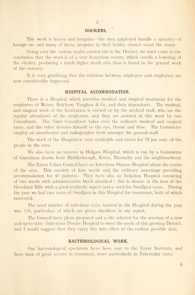 DOCKERS. This work is heavy and irregular—the men employed handle a quantity of foreign ore and many of them, irregular in their habits, cannot stand the strain. Going over the various trades carried out in the District, we must come to the conclusion that the work is of a very hazardous nature, which entails a lowering of the vitality, producing a much higher death rate than is found in the general work of the country. It is very gratifying that the relations between employers and employees are now considerably improved. HOSPITAL ACCOMMODATION. There is a Hospital which provides medical and surgical treatment for the employees of Messrs. Bolckow, Vaughan & Co. and their dependents. The medical, and surgical work of the Institution is carried on by the medical staff, who are the regular attendants of the employees, and they are assisted in this work by two Consultants. The Chief Consultant takes over the ordinary medical and surgical cases, and the other devotes himself to the eye, throat and nose. The Committee employ an anesthestist and radiographer from amongst the general staff. The work of the Hospital is very creditable and caters for 75 per cent, of the people in the area. We also have an interest in Holgate Hospital, which is run by a Committee of Guardians drawn from Middlesbrough, Eston, Thornaby and the neighbourhood. The Eston Urban Council have an Infectious Disease Hospital about the centre of the area. This consists of four wards and the ordinary annexings providing accommodation for 40 patients. They have also an Isolation Hospital consisting of two wards with administrative block attached ; this is situate at the foot of the Cleveland Hills with a good southerly aspect and is used for Smallpox cases. During the year we had two cases of Smallpox in this Hospital for treatment, both of which recovered. The total number of infectious case.3 treated in the Hospital durmg the year was 174, particulars of which are given elsewhere in my report. The Council have plans prepared and a site selected for the erection of a new and up-to-date Infectious Disease Hospital to meet the needs of this growing District, and I would suggest that they carry this into effect at the earliest possible date. BACTERIOLOGICAL WORK. Our bacteriological specim.ens have been sent to the Lister Institute, and have been of great service in treatment, more particularly in Tubercular cases. b