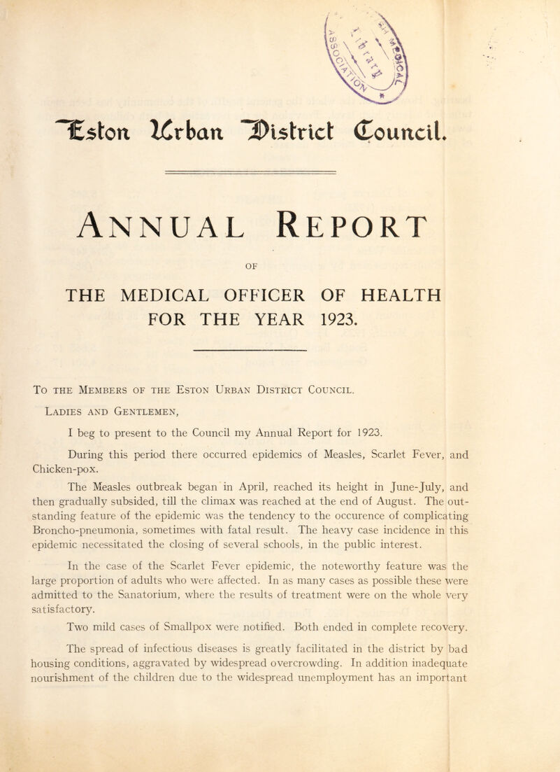 ^ston lirbaa iDutrict (TounciL Annual Report OF THE MEDICAL OFFICER OF HEALTH FOR THE YEAR 1923. To THE Members of the Eston Urban District Council. Ladies and Gentlemen, I beg to present to the Council my Annual Report for 1923. During this period there occurred epidemics of Measles, Scarlet Fever, and Chicken-pox. The Measles outbreak began in April, reached its height in June-July, and then gradually subsided, till the climax was reached at the end of August. The out- standing feature of the epidemic was the tendency to the occurence of complicating Broncho-pneumonia, sometimes with fatal result. The heavy case incidence in this epidemic necessitated the closing of several schools, in the public interest. In the case of the Scarlet Fever epidemic, the noteworthy feature was the large proportion of adults who were affected. In as many cases as possible these were admitted to the Sanatorium, where the results of treatment were on the whole very satisfactory. Two mild cases of Smallpox were notified. Both ended in complete recovery. The spread of infectious diseases is greatly facilitated in the district by bad housing conditions, aggravated by widespread overcrowding. In addition inadequate nourishment of the children due to the widespread unemployment has an important