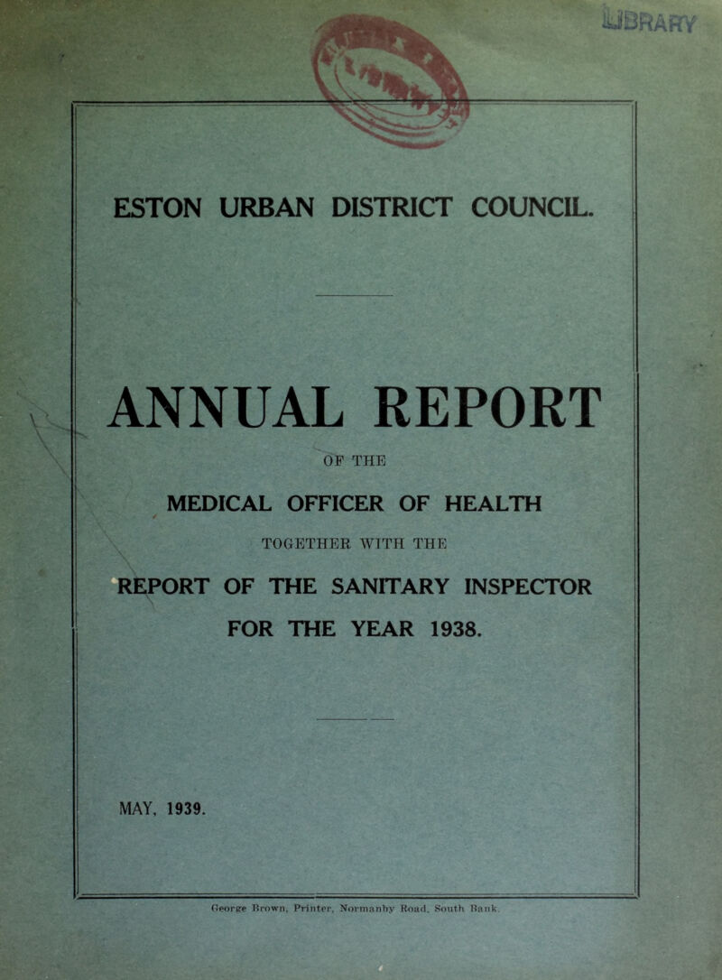 V \ \ IUBRAHY' ESTON URBAN DISTRICT COUNCIL. ANNUAL REPORT OP THE MEDICAL OFFICER OF HEALTH 4 TOGETHER WITH THE REPORT OF THE SANITARY INSPECTOR FOR THE YEAR 1938. MAY, 1939. Georpe Grown, Printer, Normanhy Road. South Rank.