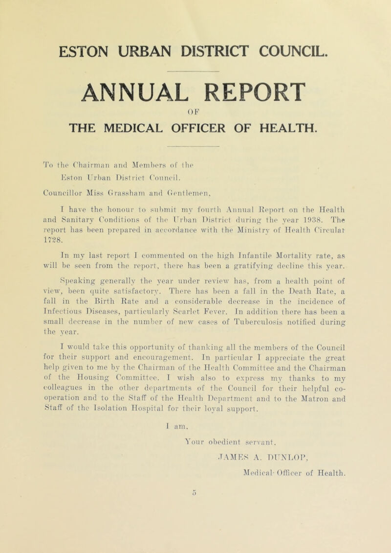 ANNUAL REPORT OF THE MEDICAL OFFICER OF HEALTH. 'I’o Hie ('hnii'niiin and Meinliers of IIk' Ivston Frlian Disliiet Conneil. Councillor Miss Crassbani and (Jcnitlpnicn, T have the honour to suhmil my fourth Annual l^eport on the flealth and Sanitary Conditions of llu' Urban District dnrinp; tlio year 19d8. 'The rejiort has been prepared in accordance with the Ministry of Health Circulai- 17.28. In my last report J commented on the high Infantile Mortality rate, as will be seen from the report, there has been a gratifying decline this year. Speaking generally the year under review has, from a health point of view, been (juite satisfactory. There has been a fall in the Death Eate, a fall in the Birth Rate and a considerable decrease in the incidence of Infectious Diseases, particularly Scarlet Fever. In addition there has been a small decrease in the number of new cases of Tuberculosis notified during Ihe year. T would take this opportunity oC thanking all the members of the Council for their support and encouragement. In jjartieular I appreciate the great help given to me by the Chairman of the Health Committee and the Chairman of the Housing Committee. T wish also to express my thanks to my colleagues in the other dejiartmcmts of the Council for their helpful co- operation and to the Staff of the Health Departinent and to the Matron and Staff of the Isolatiori Hospital foi' their loyal sujiport. 1 a m. Your obedient servant. .TA.AIFS A. DUNLOP. Medical- Officer of Health.