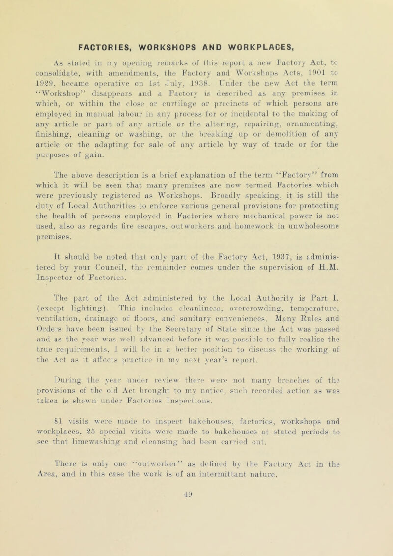 FACTORIES, WORKSHOPS AND WORKPLACES, As stalcMl ill niy opening l•enl^l^ks of tliis report u new Factory Act, to consolidate, with ameiulinents, the Factory and Workshops Acts, IhOl to I9t?y, became operative on 1st duly, ItldH. Fiider the new Act the term “Workshop” disapiiears and a Bhictoi'y is descrilied as any premises in which, or within the close or curtilage or precincts of which persons are employed in manual labour in any process for or incidental to the making of any article or part of any article or the altering, rejiairing, ornamenting, finishing, cleaning or washing, or the breaking up or demolition of any article or the adapting for sale of any article by way of trade or for the purposes of gain. The above description is a lirief e.xiilanation of the term “Factory” from which it will be seen that many premises are now termed Factories which were previousl}' registered as Workshops. Broadly speaking, it is still the duty of Local Authorities to enforce various general provisions for protecting the health of persons enijiloyed in F'actories where mechanical power is not used, also as regai'ds fire escapes, outworkers and homework in unwholesome premises. It should he noted that only part of the Factory Act, 1937, is adminis- tered by your Council, the j'emainder comes under the supervision of H.M. Inspector of Phiclories. d’he part of the Act administered by the Local Authority is Part I. (excej)t lighting). This includes chumliness. overci'owding, temperature, ventilation, drainage of floors, and sanitary conveniences. Many Rules and Orders have been issued by ihe Secretary of Slate since the Act was passed and as the year was well advanced before it was possible to fully realise the true retiuii'cments, 1 will be in a bettei' position to discuss the working of the Act as it aifeets practice' in my next year's re])ort. During the year undei- I'cvicAv there were' not many I)re'aches of the ])rovisions of the old Act l)re)ught to my nolie'C. sueh ree'e)rdeel ae'tion as was taken is shown under F'ae-te)ries lns])eedions. 81 visits were made te) inspeed bakehe)uses. faedeeries, workshops and workplaces, 25 special visits were maele to bakehouses at stated periods to see that limewashing anel eT'ansing had been canned out. There is only one “outworker'' as elefineel by the Bdictory Act in the Area, and in this case the work is of an intermittant nature.