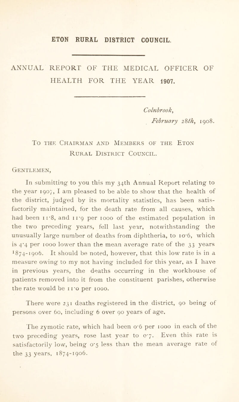 ANNUAL REPORT OF THE MEDICAL OFFICER OF HEALTH FOR THE YEAR 1907. Colnbrook^ February i^th, 1908. To THE Chairman and Members of the Eton Rural District Council. Gentlemen, In submitting to you this my 34th Annual Report relating to the year 1907, I am pleased to be able to show that the health of the district, judged by its mortality statistics, has been satis- factorily maintained, for the death rate from all causes, which had been irS, and 11*9 per 1000 of the estimated population in the two preceding years, fell last year, notwithstanding the unusually large number of deaths from diphtheria, to io*6, which is zj*4 per 1000 lower than the mean average rate of the 33 years ^874-1906. It should be noted, however, that this low rate is in a measure owing to my not having included for this year, as I have in previous years, the deaths occurring in the workhouse of patients removed into it from the constituent parishes, otherwise the rate would be i ro per looo. There were 231 deaths registered in the district, 90 being of persons over 60, including 6 over 90 years of age. The zymotic rate, which had been o*6 per 1000 in each of the two preceding years, rose last year to 07. Even this rate is satisfactorily low, being o'5 less than the mean average rate of the 33 years, 1874-1906.